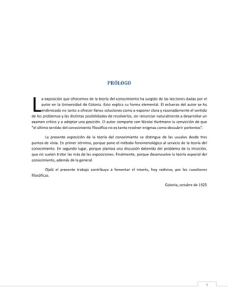  


                                                            


                                                            


                                                            


                                                   PRÓLOGO 
 




L
       a exposición que ofrecemos de la teoría del conocimiento ha surgido de las lecciones dadas por el 
       autor  en  la  Universidad  de  Colonia.  Esto  explica  su  forma  elemental.  El  esfuerzo  del  autor  se  ha 
       enderezado no tanto a ofrecer llanas soluciones como a exponer clara y razonadamente el sentido 
de los problemas y las distintas posibilidades de resolverlos, sin renunciar naturalmente a desarrollar un 
examen crítico y a adoptar una posición. El autor comparte con Nicolai Hartmann la convicción de que 
"el último sentido del conocimiento filosófico no es tanto resolver enigmas como descubrir portentos". 

       La  presente  exposición  de  la  teoría  del  conocimiento  se  distingue  de  las  usuales  desde  tres 
puntos de vista. En primer término, porque pone el método fenomenológico al servicio de la teoría del 
conocimiento.  En  segundo  lugar,  porque  plantea  una  discusión  detenida  del  problema  de  la  intuición, 
que no suelen tratar las más de las exposiciones. Finalmente, porque desenvuelve la teoría especial del 
conocimiento, además de la general. 

         Ojalá  el  presente  trabajo  contribuya  a  fomentar  el  interés,  hoy  redivivo,  por  las  cuestiones 
filosóficas. 

                                                                                          Colonia, octubre de 1925 

 

 

 

 

 

 

 




 
                                                                                                                      4 
 