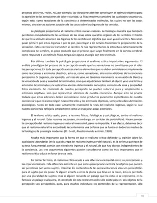 procesos objetivos, reales. Así, por ejemplo, las vibraciones del éter constituyen el estímulo objetivo para 
la aparición de las sensaciones de color y claridad. La física moderna considera las cualidades secundarias, 
según  esto,  como  reacciones  de  la  conciencia  a  determinados  estímulos,  los  cuales  no  son  las  cosas 
mismas, sino ciertas acciones causales de las cosas sobre los órganos de los sentidos. 

        La fisiología proporciona al realismo crítico nuevas razones. La fisiología muestra que tampoco 
percibimos inmediatamente las acciones de las cosas sobre nuestros órganos de los sentidos. El hecho 
de que los estímulos alcancen los órganos de los sentidos no significa que sean ya conscientes. Necesitan 
pasar primero por estos órganos o por la piel, para llegar a los nervios transmisores propiamente de la 
sensación. Estos nervios los transmiten al cerebro. Si nos representamos la estructura extremadamente 
complicada del cerebro, es poco probable que el proceso que surge finalmente en la corteza cerebral, 
como respuesta a un estímulo físico, tenga aún alguna analogía con este estímulo. 

         Por  último,  también  la  psicología  proporciona  al  realismo  crítico  importantes  argumentos.  El 
análisis psicológico del proceso de la percepción revela que las sensaciones no constituyen por sí solas 
las percepciones. En toda percepción existen ciertos elementos que no deben considerarse simplemente 
como reacciones a estímulos objetivos, esto es, como sensaciones, sino como adiciones de la conciencia 
percipiente. Si cogemos, por ejemplo, un trozo de yeso, no tenemos meramente la sensación de blanco y 
la sensación de peso y suavidad determinados, sino que adjudicamos también al objeto yeso una forma y 
extensión determinadas y le aplicamos además determinados conceptos, como los de cosa y propiedad. 
Estos  elementos  del  contenido  de  nuestra  percepción  no  pueden  reducirse  pura  y  simplemente  a 
estímulos  objetivos,  sino  que  representan  adiciones  de  nuestra  conciencia.  Aunque  esto  no  pruebe 
todavía  que  estas  adiciones  deben  considerarse  como  productos  puramente  espontáneos  de  nuestra 
conciencia y que no exista ningún nexo entre ellos y los estímulos objetivos, semejantes descubrimientos 
psicológicos  hacen  de  todo  caso  sumamente  inverosímil  la  tesis  del  realismo  ingenuo,  según  la  cual 
nuestra conciencia reflejaría simplemente como un espejo las cosas exteriores. 

          El  realismo  crítico  apela,  pues,  a  razones  físicas,  fisiológicas  y  psicológicas,  contra  el  realismo 
ingenuo y el natural. Estas razones no poseen, sin embargo, un carácter de probabilidad. Hacen parecer 
la concepción del realismo ingenuo y natural inverosímil, pero no imposible. Y en efecto, debemos decir 
que el realismo natural ha encontrado recientemente una defensa que se funda en todos los medios de 
la fisiología y la psicología modernas (Cf. Gredt, Nuestro mundo exterior, 1920). 

         Mucho  más  importante  que  la  forma  en  que  el  realismo  crítico  defiende  su  opinión  sobre  las 
cualidades secundarias (en la cual discrepa del realismo ingenuo y del natural), es la defensa que hace de 
su tesis fundamental, común con el realismo ingenuo y el natural, de que hay objetos independientes de 
la  conciencia.  Los  tres  argumentos  siguientes  pueden  considerarse  como  los  más  importantes  que  el 
realismo crítico aduce en favor de esta tesis. 

         En primer término, el realismo crítico acude a una diferencia elemental entre las percepciones y 
las representaciones. Esta diferencia consiste en que en las percepciones se trata de objetos que pueden 
ser percibidos por varios sujetos, mientras los contenidos de las representaciones sólo son perceptibles 
para el sujeto que los posee. Si alguien enseña a otros la pluma que lleva en la mano, ésta es percibida 
por  una  pluralidad  de  sujetos;  mas  si  alguien  recuerda  un  paisaje  que  ha  visto,  o  se  representa,  en  la 
fantasía un paisaje cualquiera, el contenido de esta representación sólo existe para él. Los objetos de la 
percepción  son  perceptibles,  pues,  para  muchos  individuos;  los  contenidos  de  la  representación,  sólo 

 
                                                                                                                        40 
 