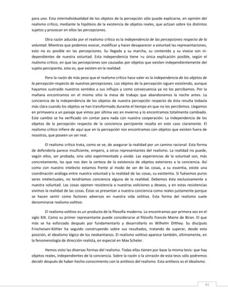 para uno. Esta interindividualidad de los objetos de la percepción sólo puede explicarse, en opinión del 
realismo crítico, mediante la hipótesis de la existencia de objetos reales, que actúan sobre los distintos 
sujetos y provocan en ellos las percepciones. 

        Otra razón aducida por el realismo crítico es la independencia de las percepciones respecto de la 
voluntad. Mientras que podemos evocar, modificar y hacer desaparecer a voluntad las representaciones, 
esto  no  es  posible  en  las  percepciones.  Su  llegada  y  su  marcha,  su  contenido  y  su  viveza  son  in‐
dependientes  de  nuestra  voluntad.  Esta  independencia  tiene  >u  única  explicación  posible,  según  el 
realismo crítico, en que las percepciones son causadas por objetos que existen independientemente del 
sujeto percipiente, esto es, que existen en la realidad. 

        Pero la razón de más peso que el realismo crítico hace valer es la independencia de los objetos de 
la percepción respecto de nuestras percepciones. Los objetos de la percepción siguen existiendo, aunque 
hayamos  sustraído  nuestros  sentidos  a  sus  influjos  y  como  consecuencia  ya  no  los  percibamos.  Por  la 
mañana  encontramos  en  el  mismo  sitio  la  mesa  de  trabajo  que  abandonamos  la  noche  antes.  La 
conciencia  de  la  independencia  de  los  objetos  de  nuestra  percepción  respecto  de  ésta  resulta  todavía 
más clara cuando los objetos se han transformado durante el tiempo en que no los percibimos. Llegamos 
en primavera a un paisaje que vimos por última vez en invierno y lo encontramos totalmente cambiado. 
Este  cambio  se  ha  verificado  sin  contar  para  nada  con  nuestra  cooperación.  La  independencia  de  los 
objetos  de  la  percepción  respecto  de  la  conciencia  percipiente  resalta  en  este  caso  claramente.  El 
realismo crítico infiere de aquí que en la percepción nos encontramos con objetos que existen fuera de 
nosotros, que poseen un ser real. 

         El realismo crítico trata, como se ve, de asegurar la realidad por un camino racional. Esta forma 
de defenderla parece insuficiente, empero, a otros representantes del realismo. La realidad no  puede, 
según  ellos,  ser  probada,  sino  sólo  experimentada  y  vivida.  Las  experiencias  de  la  voluntad  son,  más 
concretamente,  las  que  nos  dan  la  certeza  de  la  existencia  de  objetos  exteriores  a  la  conciencia.  Así 
como  con  nuestro  intelecto  estamos  frente  al  modo  de  ser  de  las  cosas,  a  su  essentia,  existe  una 
coordinación análoga entre nuestra voluntad y la realidad de las cosas, su existentia. Si fuésemos puros 
seres  intelectuales,  no  tendríamos  conciencia  alguna  de  la  realidad.  Debemos  ésta  exclusivamente  a 
nuestra  voluntad.  Las  cosas  oponen  resistencia  a  nuestras  voliciones  y  deseos,  y  en  estas  resistencias 
vivimos la realidad de las cosas. Éstas se presentan a nuestra conciencia como reales justamente porque 
se  hacen  sentir  como  factores  adversos  en  nuestra  vida  volitiva.  Esta  forma  del  realismo  suele 
denominarse realismo volitivo. 

         El realismo volitivo es un producto de la filosofía moderna. Lo encontramos por primera vez en el 
siglo XIX. Como su primer representante puede considerarse al filósofo francés Maine de Biran. El que 
más  se  ha  esforzado  después  por  fundamentarlo  y  desarrollarlo  es  Wilhelm  Dilthey.  Su  discípulo 
Frischeisen‐Köhler  ha  seguido  construyendo  sobre  sus  resultados,  tratando  de  superar,  desde  esta 
posición, el idealismo lógico de los neokantianos. El realismo volitivo aparece también, últimamente, en 
la fenomenología de dirección realista, en especial en Max Scheler. 

         Hemos visto las diversas formas del realismo. Todas ellas tienen por base la misma tesis: que hay 
objetos reales, independientes de la conciencia. Sobre la razón o la sinrazón de esta tesis sólo podremos 
decidir después de haber hecho conocimiento con la antítesis del realismo. Esta antítesis es el idealismo. 

         

 
                                                                                                                    41 
 