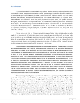 b) El idealismo 
 

          La palabra idealismo se usa en sentidos muy diversos. Hemos de distinguir principalmente entre 
idealismo en sentido metafísico e idealismo en sentido epistemológico. Llamamos idealismo metafísico a 
la convicción de que la realidad tiene por fondo fuerzas espirituales, potencias ideales. Aquí sólo hemos 
de tratar, naturalmente, del idealismo epistemológico. Éste sustenta la tesis de que no hay cosas reales, 
independientes de la conciencia. Ahora bien, como, suprimidas las cosas reales, sólo quedan dos clases 
de objetos, los de conciencia (las representaciones, los sentimientos, etcétera) y los ideales (los objetos 
de  la  lógica  y  de  la  matemática),  el  idealismo  ha  de  considerar  necesariamente  los  presuntos  objetos 
reales como objetos de conciencia o como objetos ideales. De aquí resultan las dos formas del idealismo: 
el subjetivo o psicológico y el objetivo o lógico. Aquél afirma el primer miembro; éste, el segundo de la 
alternativa anterior. 

        Fijemos  primero  la  vista  en  el  idealismo  subjetivo  o  psicológico.  Toda  realidad  está  encerrada, 
según él, en la conciencia del sujeto. Las cosas no. son nada más que contenidos de la conciencia. Todo 
su ser consiste en ser percibidas por nosotros, en ser contenidos de nuestra conciencia. Tan pronto como 
dejan  de  ser  percibidas  por  nosotros,  dejan  también  de  existir.  No  poseen  un  ser  independiente  de 
nuestra conciencia. Nuestra conciencia con sus varios contenidos es lo único real. Por eso suele llamarse 
también esta posición consciencialismo (de conscientia = conciencia). 

          El representante clásico de esta posición es el filósofo inglés Berkeley. Él ha acuñado la fórmula 
exacta para esta posición: esse = percipi, el ser de las cosas consiste en su ser percibidas. La pluma que 
tengo ahora en la mano no es, según esto, otra cosa que un complejo de sensaciones visuales y táctiles. 
Detrás de éstas no se halla ninguna cosa que las provoque en mi conciencia, sino que el ser de la pluma 
se  agota  en  su  ser  percibido.  Berkeley,  sin  embargo,  sólo  aplicaba  su  principio  a  las  cosas  materiales, 
pero  no  a  las  almas,  a  las  cuales  reconocía  una  existencia  independiente.  Lo  mismo  hacía  respecto  de 
Dios, a quien consideraba como la causa de la aparición de las percepciones sensibles en nosotros. De es‐
te modo creía poder explicar la independencia de las últimas respecto de nuestros deseos y voliciones. El 
idealismo de Berkeley tiene, pues, una base metafísica y teológica. Esta base desaparece en las nuevas y 
novísimas  formas  del  idealismo  subjetivo.  Como  tales  son  de  citar  las  siguientes:  el  empiriocriticismo, 
defendido por Avenarius y Mach, cuya tesis dice: no hay más que sensaciones; la filosofía de la inmanen‐
cia,  de  Schuppe  y  de  Schubert‐Soldern,  según  la  cual  todo  es  inmanente  a  la  conciencia.  En  el  filósofo 
últimamente  nombrado, el idealismo subjetivo se convierte en solipsismo, que considera la conciencia 
del sujeto cognoscente como lo único existente. 

         El idealismo objetivo o lógico es esencialmente distinto del subjetivo o psicológico. Mientras éste 
parte de la conciencia del sujeto individual, aquél toma por punto de partida la conciencia objetiva de la 
ciencia, tal como se expresa en las obras científicas. El contenido de esta conciencia no es un complejo 
de  procesos  psicológicos,  sino  una  suma  de  pensamientos,  de  juicios.  Con  otras  palabras,  no  es  nada 
psicológicamente real, sino lógicamente ideal, es un sistema de juicios. Si se intenta explicar la realidad 
por  esta  conciencia  ideal,  por  esta  "conciencia  en  general",  esto  no  significa  hacer  de  las  cosas  datos 
psicológicos,  contenidos  de  conciencia,  sino  reducirlas  a  algo  ideal,  a  elementos  lógicos.  El  idealista 
lógico no reduce el ser de las cosas a su ser percibidas, como el idealista subjetivo, sino que distingue lo 
dado  en  la  percepción  de  la  percepción  misma.  Pero  en  lo  dado  en  la  percepción  tampoco  ve  una 
referencia  a  un  objeto  real  como  hace  el  realismo  crítico,  sino  que  lo  considera  más  bien  como  una 

 
                                                                                                                      42 
 