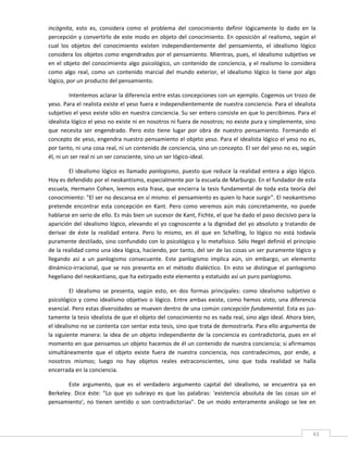 incógnita,  esto  es,  considera  como  el  problema  del  conocimiento  definir  lógicamente  lo  dado  en  la 
percepción  y  convertirlo  de  este  modo  en  objeto  del  conocimiento.  En  oposición  al  realismo,  según  el 
cual  los  objetos  del  conocimiento  existen  independientemente  del  pensamiento,  el  idealismo  lógico 
considera los objetos como engendrados por el pensamiento. Mientras, pues, el idealismo subjetivo ve 
en  el  objeto  del  conocimiento  algo  psicológico,  un  contenido  de  conciencia,  y  el  realismo  lo  considera 
como  algo  real,  como  un  contenido  marcial  del  mundo  exterior,  el  idealismo  lógico  lo  tiene  por  algo 
lógico, por un producto del pensamiento. 

         Intentemos aclarar la diferencia entre estas concepciones con un ejemplo. Cogemos un trozo de 
yeso. Para el realista existe el yeso fuera e independientemente de nuestra conciencia. Para el idealista 
subjetivo el yeso existe sólo en nuestra conciencia. Su ser entero consiste en que lo percibimos. Para el 
idealista lógico el yeso no existe ni en nosotros ni fuera de nosotros; no existe pura y simplemente, sino 
que  necesita  ser  engendrado.  Pero  esto  tiene  lugar  por  obra  de  nuestro  pensamiento.  Formando  el 
concepto de yeso, engendra nuestro pensamiento el objeto yeso. Para el idealista lógico el yeso no es, 
por tanto, ni una cosa real, ni un contenido de conciencia, sino un concepto. El ser del yeso no es, según 
él, ni un ser real ni un ser consciente, sino un ser lógico‐ideal. 

         El  idealismo  lógico  es  llamado  panlogismo,  puesto  que  reduce  la  realidad  entera  a  algo  lógico. 
Hoy es defendido por el neokantismo, especialmente por la escuela de Marburgo. En el fundador de esta 
escuela,  Hermann  Cohen,  leemos  esta  frase,  que  encierra  la  tesis  fundamental  de  toda  esta  teoría  del 
conocimiento: "El ser no descansa en sí mismo: el pensamiento es quien lo hace surgir". El neokantismo 
pretende  encontrar  esta  concepción  en  Kant.  Pero  como  veremos  aún  más  concretamente,  no  puede 
hablarse en serio de ello. Es más bien un sucesor de Kant, Fichte, el que ha dado el paso decisivo para la 
aparición del idealismo lógico, elevando el yo cognoscente a la dignidad del yo absoluto y tratando de 
derivar  de  éste  la  realidad  entera.  Pero  lo  mismo,  en  él  que  en  Schelling,  lo  lógico  no  está  todavía 
puramente destilado, sino confundido con lo psicológico y lo metafísico. Sólo Hegel definió el principio 
de la realidad como una idea lógica, haciendo, por tanto, del ser de las cosas un ser puramente lógico y 
llegando  así  a  un  panlogismo  consecuente.  Este  panlogismo  implica  aún,  sin  embargo,  un  elemento 
dinámico‐irracional,  que  se  nos  presenta  en  el  método  dialéctico.  En  esto  se  distingue  el  panlogismo 
hegeliano del neokantiano, que ha extirpado este elemento y estatuido así un puro panlogismo. 

          El  idealismo  se  presenta,  según  esto,  en  dos  formas  principales:  como  idealismo  subjetivo  o 
psicológico  y  como  idealismo  objetivo  o  lógico.  Entre  ambas  existe,  como  hemos  visto,  una  diferencia 
esencial. Pero estas diversidades se mueven dentro de una común concepción fundamental. Esta es jus‐
tamente la tesis idealista de que el objeto del conocimiento no es nada real, sino algo ideal. Ahora bien, 
el idealismo no se contenta con sentar esta tesis, sino que trata de demostrarla. Para ello argumenta de 
la  siguiente  manera:  la  idea  de  un  objeto  independiente  de  la  conciencia  es  contradictoria,  pues  en  el 
momento en que pensamos un objeto hacemos de él un contenido de nuestra conciencia; si afirmamos 
simultáneamente  que  el  objeto  existe  fuera  de  nuestra  conciencia,  nos  contradecimos,  por  ende,  a 
nosotros  mismos;  luego  no  hay  objetos  reales  extraconscientes,  sino  que  toda  realidad  se  halla 
encerrada en la conciencia. 

       Este  argumento,  que  es  el  verdadero  argumento  capital  del  idealismo,  se  encuentra  ya  en 
Berkeley.  Dice  éste:  "Lo  que  yo  subrayo  es  que  las  palabras:  'existencia  absoluta  de  las  cosas  sin  el 
pensamiento',  no  tienen  sentido  o  son  contradictorias".  De  un  modo  enteramente  análogo  se  lee  en 


 
                                                                                                                     43 
 