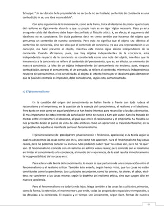 Schuppe: "Un ser dotado de la propiedad de no ser (o de no ser todavía) contenido de conciencia es una 
contradictio in se, una idea inconcebible". 

         Con este argumento de la inmanencia, como se le llama, trata el idealismo de probar que la tesis 
del  realismo  es  lógicamente  absurda  y  que  su  propia  tesis  es  en  rigor  lógico  necesaria.  Pero  ya  esta 
arrogante salida del idealismo debe hacer desconfiado al filósofo crítico. Y, en efecto, el argumento del 
idealismo  no  es  consistente.  Sin  duda  podemos  decir  en  cierto  sentido  que  hacemos  del  objeto  que 
pensamos  un  contenido  de  nuestra  conciencia.  Pero  esto  no  significa  que  el  objeto  sea  idéntico  al 
contenido de conciencia, sino tan sólo que el contenido de conciencia, ya sea una representación o un 
concepto,  me  hace  presente  el  objeto,  mientras  este  mismo  sigue  siendo  independiente  de  la 
conciencia.  Cuando  afirmamos,  pues,  que  hay  objetos  independientes  de  la  conciencia,  esta 
independencia  respecto  de  la  conciencia  es  considerada  como  una  nota  del  objeto,  mientras  que  la 
inmanencia a la conciencia se refiere al contenido del pensamiento, que es, en efecto, un elemento de 
nuestra  conciencia.  La  idea  de  un  objeto  independiente  del  pensamiento  no  encierra,  pues,  ninguna 
contradicción, porque el pensamiento, el ser pensado, se refiere al contenido, mientras la independencia 
respecto del pensamiento, el no ser pensado, al objeto. El intento hecho por el idealismo para demostrar 
que la posición contraria es imposible, debe considerarse, según esto, como frustrado.     

 

c) El fenomenalismo 
 

        En  la  cuestión  del  origen  del  conocimiento  se  hallan  frente  a  frente  con  toda  rudeza  el 
racionalismo y el empirismo; en la  cuestión de la  esencia del conocimiento, el realismo  y el idealismo. 
Pero tanto en este como en aquel problema se han hecho intentos para reconciliar a los dos adversarios. 
El más importante de estos intentos de conciliación tiene de nuevo a Kant por autor. Kant ha tratado de 
mediar entre el realismo y el idealismo, al igual que entre el racionalismo y el empirismo. Su filosofía se 
nos presentó desde el punto de vista  de esta antítesis como  un apriorismo  o trascendentalismo; en la 
perspectiva de aquélla se manifiesta como un fenomenalismo. 

         El fenomenalismo (de  φαινόμενον phaenomenon = fenómeno, apariencia) es la teoría según la 
cual no conocemos las cosas como son en sí, sino como nos aparecen. Para el fenomenalismo hay cosas 
reales, pero no podemos conocer su esencia. Sólo podemos saber "que" las cosas son, pero no "lo que" 
son. El fenomenalismo coincide con el realismo en admitir cosas reales; pero coincide con el idealismo 
en limitar el conocimiento a la conciencia, al mundo de la apariencia, de lo cual resulta inmediatamente 
la incognoscibilidad de las cosas en sí. 

         Para aclarar esta teoría del conocimiento, lo mejor es que partamos de una comparación entre el 
fenomenalismo  y  el  realismo  crítico.  También  éste  enseña,  según  hemos  visto,  que  las  cosas  no  están 
constituidas como las percibimos. Las cualidades secundarias, como los colores, los olores, el sabor, etcé‐
tera,  no  convienen  a  las  cosas  mismas  según  la  doctrina  del  realismo  crítico,  sino  que  surgen  sólo  en 
nuestra conciencia. 

         Pero el fenomenalismo va todavía más lejos. Niega también a las cosas las cualidades primarias, 
como la forma, la extensión, el movimiento y, por ende, todas las propiedades espaciales y temporales, y 
las  desplaza  a  la  conciencia.  El  espacio  y  el  tiempo  son  únicamente,  según  Kant,  formas  de  nuestra 
 
                                                                                                                     44 
 