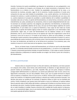 intuición,  funciones  de  nuestra  sensibilidad,  que  disponen  las  sensaciones  en  una  yuxtaposición  y  una 
sucesión, o las ordenan en el espacio  y en el tiempo, de  un modo inconsciente e involuntario. Pero el 
fenomenalismo  no  se  detiene  en  esto.  También  las  propiedades  conceptuales  de  las  cosas,  y  no 
meramente  las  intuitivas,  proceden,  según  él,  de  la  conciencia.  Cuando  concebimos  el  mundo  como 
compuesto  de  cosas  que  están  dotadas  de  propiedades,  o  sea,  cuando  aplicamos  a  los  fenómenos  el 
concepto  de  sustancia;  o  cuando  consideramos  ciertos  procesos  como  producidos  por  una  causa,  esto 
es,  cuando  empleamos  el  concepto  de  causalidad;  o  cuando  hablamos  de  la  realidad,  la  posibilidad,  la 
necesidad, todo esto se funda, en opinión del fenomenalismo, en ciertas formas y funciones a priori del 
entendimiento, las cuales, excitadas por las sensaciones, entran en acción independientemente de nues‐
tra voluntad. Los conceptos supremos o las categorías, que aplicamos a los fenómenos, no representan, 
por consiguiente, propiedades objetivas de las cosas, sino que son formas lógicas subjetivas de nuestro 
entendimiento,  el  cual  ordena  con  su  ayuda  los  fenómenos  y  hace  surgir  de  este  modo  ese  mundo 
objetivo  que  en  opinión  del  hombre  ingenuo  existe  sin  nuestra  cooperación  y  con  anterioridad  a  todo 
conocimiento.  Según  esto,  en  sentir  del  fenomenalismo  nos  las  habemos  siempre  con  el  mundo 
fenoménico, esto es, con el mundo tal como se nos aparece por razón de la organización a priori de la 
conciencia,  nunca  con  la  cosa  en  sí.  El  mundo  en  que  vivimos  es,  dicho  con  otras  palabras,  un  mundo 
formado por nuestra conciencia. Nunca podemos conocer cómo está constituido el mundo en sí, esto es, 
prescindiendo de nuestra conciencia y de sus formas a priori. Pues tan pronto como tratamos de conocer 
las  cosas,  las  introducimos,  por  decirlo  así,  en  las  formas  de  la  conciencia.  Ya  no  tenemos,  pues,  ante 
nosotros, la cosa en sí, sino la cosa como se nos aparece, o sea, el fenómeno. 

        Ésta es, en breves trazos, la teoría del fenomenalismo, en la forma en que ha sido desarrollada 
por Kant. Su contenido esencial puede resumirse en tres proposiciones: 1. La cosa en sí es incognoscible. 
2. Nuestro conocimiento permanece limitado al mundo fenoménico. 3. Este surge en nuestra conciencia 
porque ordenamos y elaboramos el material sensible con arreglo a las formas a priori de la intuición y 
del entendimiento. 

 

d) Crítica y posición propia 
 

          Estamos ahora en situación de hacer la crítica del realismo y del idealismo y de tomar posición 
en  la  disputa  entre  ambos.  Como  hemos  visto  anteriormente,  el  idealismo  no  logra  demostrar  que  la 
posición  realista  sea  contradictoria  y,  por  ende,  imposible.  Mas,  por  otra  parte,  tampoco  el  realismo 
consigue abatir definitivamente a su adversario. Las razones que podía hacer valer no eran, como se vio, 
lógicamente  convincentes,  sino  tan  sólo  probables.  Parece,  pues,  que  no  puede  terminarse  la  disputa 
entre el realismo y el idealismo. Esto es lo que ocurre, en efecto, mientras sólo se emplea un método ra‐
cional. Ni el realismo ni el idealismo pueden probarse o refutarse por medios puramente racionales. Una 
decisión sólo parece ser  posible por vía irracional.  El idealismo  volitivo es quien nos  ha enseñado este 
camino. Frente al idealismo, que quisiera hacer del hombre un puro ser intelectual, el realismo volitivo 
llama la atención sobre el lado volitivo del hombre y subraya que el hombre es en primer término un ser 
de voluntad y de acción. Cuando el hombre tropieza en su querer y desear con resistencias, vive en éstas 
de  un  modo  inmediato  la  realidad.  Nuestra  convicción  de  la  realidad  del  mundo  exterior  no  descansa, 
pues, en un razonamiento lógico, sino en una vivencia inmediata, en una experiencia de la voluntad. Con 
esto queda superado de hecho el idealismo. 

 
                                                                                                                       45 
 