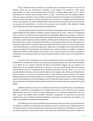 Pero  el  idealismo  fracasa  también  en  el  problema  de  la  existencia  de  nuestro  yo,  de  la  cual 
estamos  ciertos  por  una  autointuición  inmediata.  Ya  San  Agustín  hizo  referencia  a  este  punto. 
Desarrollando  sus  ideas,  formuló  posteriormente  Descartes  su  célebre  cogito,  ergo  sum.  En  nuestro 
pensamiento,  en  nuestros  actos  mentales  ‐ésta  es  su  idea‐,  nos  vivimos  como  una  realidad,  estamos 
ciertos  de  nuestra  existencia.  Como  paralelo  al  principio  cartesiano  ha  formulado  más  tarde  Maine  de 
Biran el principio volo, ergo sum. Ambos principios tratan de expresar, sin embargo, la misma idea funda‐
mental: que poseemos una certeza inmediata de la existencia de nuestro propio yo. Pero el uno parte de 
los  procesos  del  pensamiento  y  el  otro  de  los  procesos  de  la  voluntad.  Todo  idealismo  fracasa 
necesariamente contra esta autocertidumbre inmediata del yo. 

        Con esto queda resuelta la cuestión de la existencia de los objetos reales. Pero ¿qué pensar de la 
cognoscibilidad de estos objetos? ¿Podemos conocer la esencia de las cosas o ‐dicho en el lenguaje de 
Kant‐ la cosa en sí? ¿Podemos afirmar algo sobre las propiedades objetivas de los objetos o hemos de 
contentarnos con poder conocer la existencia, pero no la esencia de las cosas en el sentido del fenomenalismo? 
La respuesta a esta importante cuestión depende, ante todo, de la concepción que se tenga de la esencia 
del conocimiento humano. La concepción aristotélica y la concepción kantiana son las más opuestas en 
este punto. Según aquélla, los objetos del conocimiento están ya Estos, tienen una esencia determinada 
y son reproducidos por la conciencia cognoscente. Según ésta, no hay objetos del conocimiento hechos, 
sino que los objetos del conocimiento son producidos por nuestra conciencia. En aquélla, la conciencia 
cognoscente  refleja  el  orden  objetivo  de  las  cosas;  en  ésta,  crea  ella  misma  este  orden.  En  aquélla,  el 
conocimiento es considerado como una función receptiva y pasiva; en ésta, como una función activa y 
productiva. 

         ¿Cuál de las  dos concepciones es la justa? Consideremos primero la aristotélica.  Está con  toda 
evidencia en la conexión más estrecha con la estructura del espíritu griego. Con razón habla Windelband 
en  su  Platón  de  una  "peculiar  limitación  de  todo  el  pensamiento  antiguo,  que  no  concibió  la  re‐
presentación  de  una  energía  creadora  de  la  conciencia,  sino  que  querría  pensar  todo  conocimiento 
exclusivamente  como  una  reproducción  de  lo  recibido  y  descubierto"  (5a  ed.,  1910,  p.  75  y  ss.).  Esta 
peculiaridad debe achacarse al sentido estético‐plástico de los griegos. Este sentido ve en todas partes la 
forma  y  la  figura.  El  universo  se  le  presenta  como  un  todo  armónico,  como  un  cosmos.  Esta  actitud 
estética ante el universo influye también en la concepción del conocimiento humano. Éste es concebido 
como la contemplación de una forma objetiva, como el reflejo del cosmos exterior. La teoría aristotélica 
del conocimiento se halla determinada en último término por la peculiar estructura espiritual del mundo 
griego. 

         Debemos señalar aún otro punto. Cuando el conocimiento es concebido como una reproducción 
del  objeto,  representa  una  duplicación  de  la  realidad.  Esta  existe  en  cierto  modo  dos  veces:  primero 
objetivamente,  fuera  de  la  conciencia;  luego  subjetivamente,  en  la  conciencia  cognoscente.  No  se  ve 
bien,  empero,  qué  sentido  tendría  semejante  repetición  y  duplicación.  En  todo  caso  una  teoría  del 
conocimiento,  que  no  implique  semejante  duplicación,  representa  una  explicación  más  sencilla  y,  por 
ende, más probable del fenómeno del conocimiento. 

        Otra deficiencia de la teoría aristotélica del conocimiento reside, por último, en que descansa en 
una  hipótesis  metafísica  no  demostrada.  Esta  hipótesis  consiste  en  suponer  que  la  realidad  posee  una 
estructura racional. La teoría aristotélica del conocimiento, que trabaja con esta hipótesis no demostra‐
da, está de antemano en desventaja frente a otras teorías del conocimiento, que tratan de valerse sin 

 
                                                                                                                       46 
 