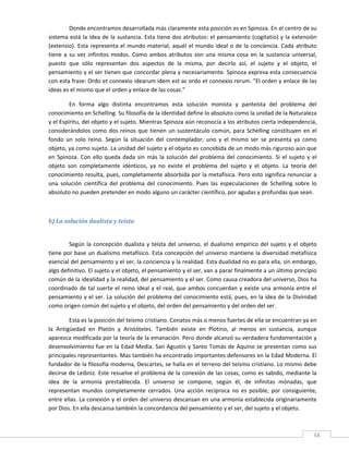 Donde encontramos desarrollada más claramente esta posición es en Spinoza. En el centro de su 
sistema está  la idea  de la  sustancia.  Esta tiene dos atributos:  el pensamiento (cogitatio) y  la extensión 
(extensio).  Esta  representa  el  mundo  material,  aquél  el  mundo  ideal  o  de  la  conciencia.  Cada  atributo 
tiene  a  su  vez  infinitos  modos.  Como  ambos  atributos  son  una  misma  cosa  en  la  sustancia  universal, 
puesto  que  sólo  representan  dos  aspectos  de  la  misma,  por  decirlo  así,  el  sujeto  y  el  objeto,  el 
pensamiento y el ser tienen que concordar plena y necesariamente. Spinoza expresa esta consecuencia 
con esta frase: Ordo et connexio idearum idem est ac ordo et connexio rerum. "El orden y enlace de las 
ideas es el mismo que el orden y enlace de las cosas." 

         En  forma  algo  distinta  encontramos  esta  solución  monista  y  panteísta  del  problema  del 
conocimiento en Schelling. Su filosofía de la identidad define lo absoluto como la unidad de la Naturaleza 
y el Espíritu, del objeto y el sujeto. Mientras Spinoza aún reconocía a los atributos cierta independencia, 
considerándolos  como  dos  reinos  que  tienen  un  sustentáculo  común,  para  Schelling  constituyen  en  el 
fondo  un  solo  reino.  Según  la  situación  del  contemplador,  uno  y  el  mismo  ser  se  presenta  ya  como 
objeto, ya como sujeto. La unidad del sujeto y el objeto es concebida de un modo más riguroso aún que 
en  Spinoza.  Con  ello  queda  dada  sin  más  la  solución  del  problema  del  conocimiento.  Si  el  sujeto  y  el 
objeto  son  completamente  idénticos,  ya  no  existe  el  problema  del  sujeto  y  el  objeto.  La  teoría  del 
conocimiento resulta, pues, completamente absorbida por la metafísica. Pero esto significa renunciar a 
una  solución  científica  del  problema  del  conocimiento.  Pues  las  especulaciones  de  Schelling  sobre  lo 
absoluto no pueden pretender en modo alguno un carácter científico, por agudas y profundas que sean. 

          

b) La solución dualista y teísta 
 

        Según  la  concepción  dualista  y  teísta  del  universo,  el  dualismo  empírico  del  sujeto  y  el  objeto 
tiene por base un dualismo metafísico. Esta concepción del universo mantiene la diversidad metafísica 
esencial del pensamiento y el ser, la conciencia y la realidad. Esta dualidad no es para ella, sin embargo, 
algo definitivo. El sujeto y el objeto, el pensamiento y el ser, van a parar finalmente a un último principio 
común de la idealidad y la realidad, del pensamiento y el ser. Como causa creadora del universo, Dios ha 
coordinado  de  tal  suerte  el  reino  ideal  y  el  real,  que  ambos  concuerdan  y  existe  una  armonía  entre  el 
pensamiento y el ser. La solución del problema del conocimiento está, pues, en la idea de la Divinidad 
como origen común del sujeto y el objeto, del orden del pensamiento y del orden del ser. 

         Esta es la posición del teísmo cristiano. Conatos más o menos fuertes de ella se encuentran ya en 
la  Antigüedad  en  Platón  y  Aristóteles.  También  existe  en  Plotino,  al  menos  en  sustancia,  aunque 
aparezca modificada por la teoría de la emanación. Pero donde alcanzó su verdadera fundamentación y 
desenvolvimiento fue en la Edad Media. San Agustín y Santo Tomás de Aquino se presentan como sus 
principales representantes. Mas también ha encontrado importantes defensores en la Edad Moderna. El 
fundador de la filosofía moderna, Descartes, se halla en el terreno del teísmo cristiano. Lo mismo debe 
decirse de Leibniz. Este resuelve el problema de la conexión de las cosas, como es sabido, mediante la 
idea  de  la  armonía  prestablecida.  El  universo  se  compone,  según  él,  de  infinitas  mónadas,  que 
representan  mundos  completamente  cerrados.  Una  acción  recíproca  no  es  posible,  por  consiguiente, 
entre ellas. La conexión y el orden del universo descansan en una armonía establecida originariamente 
por Dios. En ella descansa también la concordancia del pensamiento y el ser, del sujeto y el objeto. 

 
                                                                                                                      48 
 