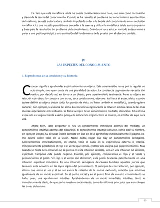 Es claro que esta metafísica teísta no puede considerarse como base, sino sólo como coronación 
y cierre de la teoría del conocimiento. Cuando se ha resuelto el problema del conocimiento en el sentido 
del realismo, se está autorizado y también impulsado a dar a la teoría del conocimiento una conclusión 
metafísica. Lo que no está permitido es proceder a la inversa y utilizar la metafísica teísta como supuesto 
y base para la resolución del problema del conocimiento. Cuando se hace esto, el método entero viene a 
parar a una petitio principii, a una confusión del fundamento de la prueba con el objetivo de ésta. 

         

         

         

                                              IV 
                                LAS ESPECIES DEL CONOCIMIENTO 
 

1. El problema de la intuición y su historia 
 




C
       onocer significa aprehender espiritualmente un objeto. Esta aprehensión no es por lo regular un 
       acto simple, sino que consta de una pluralidad de actos. La conciencia cognoscente necesita dar 
       vueltas,  por  decirlo  así,  en  torno  a  un  objeto,  para  aprehenderlo  realmente.  Pone  su  objeto  en 
relación  con  otros,  lo  compara  con  otros,  saca  conclusiones,  etcétera.  Así  hace  el  especialista,  cuando 
quiere definir su objeto desde todos los puntos de vista; así hace también el metafísico, cuando quiere 
conocer, por ejemplo, la esencia del alma. La conciencia cognoscente se sirve en ambos casos de las más 
diversas operaciones intelectuales. Se trata siempre de un conocimiento mediato, discursivo. Esta última 
expresión es singularmente exacta, porque la conciencia cognoscente se mueve, en efecto, de aquí para 
allá. 

         Ahora  bien,  cabe  preguntar  si  hay  un  conocimiento  inmediato  además  del  mediato,  un 
conocimiento intuitivo además del discursivo. El conocimiento intuitivo consiste, como dice su nombre, 
en conocer viendo. Su peculiar índole consiste en que en él se aprehende inmediatamente el objeto, co‐
mo  ocurre  sobre  todo  en  la  visión.  Nadie  podrá  negar  que  hay  un  conocimiento  semejante. 
Aprehendemos  inmediatamente,  en  efecto,  todo  lo  dado  en  la  experiencia  externa  o  interna. 
Inmediatamente percibimos el rojo o el verde que vemos, el dolor o la alegría que experimentamos. Mas 
cuando se habla de la intuición no se piensa en esta intuición sensible, sino en una intuición no sensible, 
espiritual.  Tampoco  ésta  puede  negarse.  Cuando,  por  ejemplo,  comparamos  el  rojo  y  el  verde  y 
pronunciamos  el  juicio:  "el  rojo  y  el  verde  son  distintos",  este  juicio  descansa  patentemente  en  una 
intuición  espiritual  inmediata.  En  una  intuición  semejante  descansan  también  aquellos  juicios  que 
tenemos ante nosotros en las leyes lógicas del pensamiento. El principio de contradicción, por ejemplo, 
afirma  que  entre  el  ser  y  el  no  ser  existe  la  relación  de  la  mutua  exclusión,  relación  que  intuimos 
igualmente  de  un  modo  espiritual.  En  el  punto  inicial  y  en  el  punto  final  de  nuestro  conocimiento  se 
halla,  pues,  una  aprehensión  intuitiva.  Aprehendemos  de  un  modo  inmediato,  intuitivo,  tanto  lo 
inmediatamente dado, de que parte nuestro conocimiento, como los últimos principios que constituyen 
las bases del mismo. 


 
                                                                                                                    49 
 