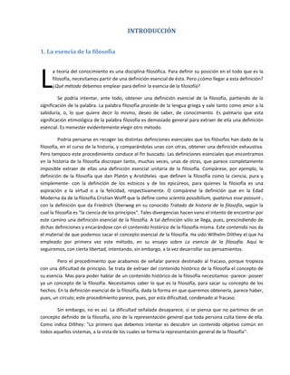 INTRODUCCIÓN 
 

1. La esencia de la filosofía 
 




L
      a teoría del conocimiento es una disciplina filosófica. Para definir su posición en el todo que es la 
      filosofía, necesitamos partir de una definición esencial de ésta. Pero ¿cómo llegar a esta definición? 
      ¿Qué método debemos emplear para definir la esencia de la filosofía? 

         Se  podría  intentar,  ante  todo,  obtener  una  definición  esencial  de  la  filosofía,  partiendo  de  la 
significación de la palabra. La palabra filosofía procede de la lengua griega y vale tanto como amor a la 
sabiduría,  o,  lo  que  quiere  decir  lo  mismo,  deseo  de  saber,  de  conocimiento.  Es  palmario  que  esta 
significación etimológica de la palabra filosofía es demasiado general para extraer de ella una definición 
esencial. Es menester evidentemente elegir otro método. 

          Podría pensarse en recoger las distintas definiciones esenciales que los filósofos han dado de la 
filosofía, en el curso de la historia, y comparándolas unas con otras, obtener una definición exhaustiva. 
Pero tampoco este procedimiento conduce al fin buscado. Las definiciones esenciales que encontramos 
en la historia de la filosofía discrepan tanto, muchas veces, unas de otras,  que parece completamente 
imposible  extraer  de  ellas  una  definición  esencial  unitaria  de  la  filosofía.  Compárese,  por  ejemplo,  la 
definición  de  la  filosofía  que  dan  Platón  y  Aristóteles  ‐que  definen  la  filosofía  como  la  ciencia,  pura  y 
simplemente‐  con  la  definición  de  los  estoicos  y  de  los  epicúreos,  para  quienes  la  filosofía  es  una 
aspiración  a  la  virtud  o  a  la  felicidad,  respectivamente.  O  compárese  la  definición  que  en  la  Edad 
Moderna da de la filosofía Cristian Wolff que la define como scientia possibilium, quatenus esse possunt‐, 
con la definición que da Friedrich  Überweg en su  conocido Tratado de historia de la filosofía, según la 
cual la filosofía es "la ciencia de los principios". Tales divergencias hacen vano el intento de encontrar por 
este camino una definición esencial de la filosofía. A tal definición sólo se llega, pues, prescindiendo de 
dichas definiciones y encarándose con el contenido histórico de la filosofía misma. Este contenido nos da 
el material de que podemos sacar el concepto esencial de la filosofía. Ha sido Wilhelm Dilthey el que ha 
empleado  por  primera  vez  este  método,  en  su  ensayo  sobre  La  esencia  de  la  filosofía.  Aquí  le 
seguiremos, con cierta libertad, intentando, sin embargo, a la vez desarrollar sus pensamientos. 

         Pero  el  procedimiento  que  acabamos  de  señalar  parece  destinado  al  fracaso,  porque  tropieza 
con una dificultad de principio. Se trata de extraer del contenido histórico de la filosofía el concepto de 
su esencia. Mas para poder hablar de un contenido histórico de la filosofía necesitamos ‐parece‐ poseer 
ya  un  concepto  de  la  filosofía.  Necesitamos  saber  lo  que  es  la  filosofía,  para  sacar  su  concepto  de  los 
hechos. En la definición esencial de la filosofía, dada la forma en que queremos obtenerla, parece haber, 
pues, un círculo; este procedimiento parece, pues, por esta dificultad, condenado al fracaso. 

        Sin  embargo,  no  es  así.  La  dificultad  señalada  desaparece,  si  se  piensa  que  no  partimos  de  un 
concepto definido de la filosofía, sino de la representación general que toda persona culta tiene de ella. 
Como  indica  Dilthey:  "Lo  primero  que  debemos  intentar  es  descubrir  un  contenido  objetivo  común  en 
todos aquellos sistemas, a la vista de los cuales se forma la representación general de la filosofía''. 
 