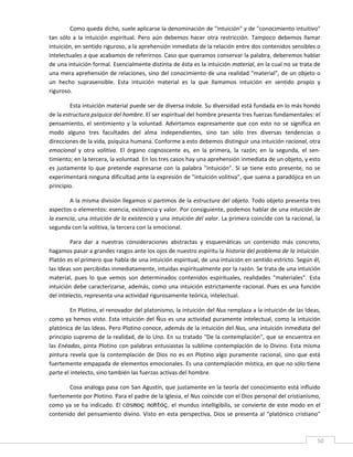 Como queda dicho, suele aplicarse la denominación de "intuición" y de "conocimiento intuitivo" 
tan  sólo  a  la  intuición  espiritual.  Pero  aún  debemos  hacer  otra  restricción.  Tampoco  debemos  llamar 
intuición, en sentido riguroso, a la aprehensión inmediata de la relación entre dos contenidos sensibles o 
intelectuales a que acabamos de referirnos. Caso que queramos conservar la palabra, deberemos hablar 
de una intuición formal. Esencialmente distinta de ésta es la intuición material, en la cual no se trata de 
una mera aprehensión de relaciones, sino del conocimiento de una realidad "material", de un objeto o 
un  hecho  suprasensible.  Esta  intuición  material  es  la  que  llamamos  intuición  en  sentido  propio  y 
riguroso. 

         Esta intuición material puede ser de diversa índole. Su diversidad está fundada en lo más hondo 
de la estructura psíquica del hombre. El ser espiritual del hombre presenta tres fuerzas fundamentales: el 
pensamiento,  el  sentimiento  y  la  voluntad.  Advirtamos  expresamente  que  con  esto  no  se  significa  en 
modo  alguno  tres  facultades  del  alma  independientes,  sino  tan  sólo  tres  diversas  tendencias  o 
direcciones de la vida, psíquica humana. Conforme a esto debemos distinguir una intuición racional, otra 
emocional  y  otra  volitiva.  El  órgano  cognoscente  es,  en  la  primera,  la  razón;  en  la  segunda,  el  sen‐
timiento; en la tercera, la voluntad. En los tres casos hay una aprehensión inmediata de un objeto, y esto 
es  justamente  lo  que  pretende  expresarse  con  la  palabra  "intuición".  Si  se  tiene  esto  presente,  no  se 
experimentará ninguna dificultad ante la expresión de "intuición volitiva", que suena a paradójica en un 
principio. 

        A la misma división llegamos si partimos de la estructura del objeto. Todo objeto presenta tres 
aspectos o elementos: esencia, existencia y valor. Por consiguiente, podemos hablar de una intuición de 
la esencia, una intuición de la existencia y una intuición del valor. La primera coincide con la racional, la 
segunda con la volitiva, la tercera con la emocional. 

         Para  dar  a  nuestras  consideraciones  abstractas  y  esquemáticas  un  contenido  más  concreto, 
hagamos pasar a grandes rasgos ante los ojos de nuestro espíritu la historia del problema de la intuición. 
Platón es el primero que habla de una intuición espiritual, de una intuición en sentido estricto. Según él, 
las Ideas son percibidas inmediatamente, intuidas espiritualmente por la razón. Se trata de una intuición 
material,  pues  lo  que  vemos  son  determinados  contenidos  espirituales,  realidades  "materiales".  Esta 
intuición debe caracterizarse, además, como una intuición estrictamente racional. Pues es una función 
del intelecto, representa una actividad rigurosamente teórica, intelectual. 

         En Plotino, el renovador del platonismo, la intuición del Nus remplaza a la intuición de las Ideas, 
como ya hemos visto. Esta intuición  del Ñus es una actividad  puramente intelectual, como la intuición 
platónica de las Ideas. Pero Plotino conoce, además de la intuición del Nus, una intuición inmediata del 
principio supremo de la realidad, de lo Uno. En su tratado "De la contemplación", que se encuentra en 
las Enéadas,  pinta Plotino con  palabras entusiastas la sublime contemplación  de lo Divino. Esta  misma 
pintura  revela  que  la  contemplación  de  Dios  no  es  en  Plotino  algo  puramente  racional,  sino  que  está 
fuertemente empapada de elementos emocionales. Es una contemplación mística, en que no sólo tiene 
parte el intelecto, sino también las fuerzas activas del hombre. 

       Cosa análoga pasa con San Agustín, que justamente en la teoría del conocimiento está influido 
fuertemente por Plotino. Para el padre de la Iglesia, el Nus coincide con el Dios personal del cristianismo, 
como  ya  se  ha  indicado.  El  cósmoç nohtóç, el  mundus  intelligibilis,  se  convierte  de  este  modo  en  el 
contenido  del  pensamiento  divino.  Visto  en  esta  perspectiva,  Dios  se  presenta  al  "platónico  cristiano" 

 
                                                                                                                    50 
 