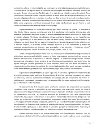 como veritas aeterna et incommutabilis, que encierra en su seno todas las cosas, incommutabiliter vera. 
En consecuencia, San Agustín habla de una visión de lo inteligible en la verdad inmutable o incluso de 
una visión de esta misma verdad. También para él se trata de una intuición puramente racional. Pero, 
como Plotino, también él  conoce un grado superior  de visión divina: en la experiencia religiosa, en las 
vivencias religiosas, entramos en contacto inmediato con Dios, le vemos de un modo inmediato, místico. 
Esta visión mística de Dios se presenta en San Agustín ‐que en este punto se halla influido también por la 
Biblia‐  como  un  proceso  en  el  fondo  emocional,  de  un  modo  más  fuerte  aún  que  en  Plotino,  el  cual 
todavía está demasiado en poder del intelectualismo griego. 

          El pensamiento de una visión mística de Dios pasó de las obras de San Agustín a la mística de la 
Edad  Media.  Ésta  se  presenta  como  la  adversaria  de  la  escolástica  intelectualista.  Mientras  ésta  sólo 
admite un conocimiento discursivo racional, la mística defiende el derecho de la intuición, en especial de 
la  intuición  religiosa.  "El  método  frío,  abstracto  e  impersonal  de  la  silogística,  con  sus  rígidas  formas, 
reglas y argumentos, no es para la mística el ideal o el medio único y exclusivo de alcanzar la verdad. La 
mística ve una fuente de verdad tan segura, si no superior, en las vivencias y experiencias subjetivas, en 
la  intuición  subjetiva,  en  el  videre,  sentire  y  expirere  espiritual,  y  en  los  sentimientos  y  deseos  ‐en 
ocasiones  extraordinariamente  intensos‐  que  acompañan  a  las  vivencias  e  intuiciones  íntimas" 
(Überwer‐Baumgartner, Tratado de historia de la filosofía, 10a ed., 1915, p. 328). 

         Ambas concepciones se hacen frente en la alta escolástica. La contienda entre el agustinismo y el 
aristotelismo  que  domina  el  siglo  XIII,  no  es  en  el  fondo  otra  cosa  que  una  contienda  en  torno  a  los 
derechos  de  la  intuición,  en  especial  de  la  intuición  religiosa.  Los  partidarios  del  agustinismo,  con  San 
Buenaventura  a  la  cabeza,  tienen  enfrente  a  los  defensores  del  aristotelismo,  con  Santo  Tomás  de 
Aquino  como  jefe.  Aquéllos  proclaman  una  visión  inmediata,  mística  de  Dios;  éstos  sólo  admiten  un 
conocimiento mediato, discursivo, racional, del mismo. Según aquéllos, Dios puede ser experimentado y 
vivido inmediatamente, puede ser visto espiritualmente; según éstos, necesita ser demostrado. 

         Si pasamos a la Edad Moderna, el cogito ergo sum, de Descartes, significa el reconocimiento de 
la intuición como un medio autónomo de conocimiento. El principio cartesiano no encierra, en efecto, 
una  inferencia,  sino  una  autointuición  inmediata.  En  nuestros  actos  de  pensamiento  no  vivimos  in‐
mediatamente como reales, como existentes. Este es su sentido. Hay, pues, aquí una intuición material, 
que se refiere a un hecho metafísico. 

         El  reconocimiento  de  la  intuición  como  una  fuente  autónoma  de  conocimiento  se  encuentra 
también en Pascal, que con su afirmación: le cœur a ses raisons, que la raison ne connâit pas, pone al 
lado del conocimiento por el intelecto un conocimiento por el corazón, al lado del conocimiento racional 
un  conocimiento  emocional.  Se  encuentra  asimismo  en  Malebranche,  cuya  tesis  epistemológica 
fundamental,  nous  voyons  toutes  choses  en  Dieu,  hemos  mencionado  anteriormente.  En  Spinoza  y  en 
Leibniz, por el contrario, la intuición no representa ningún papel notable en la teoría del conocimiento. 
Lo mismo pasa en Kant. Este sólo conoce una experiencia, que consiste en la elaboración conceptual del 
material empírico. Otra especie de experiencia, en el sentido de una aprehensión inmediata del objeto, 
de  una  intuición  espiritual,  no  es  conocida  de  él.  Lo  mismo  que  para  el  intelectualismo  medieval  y  el 
racionalismo moderno, también para Kant hay sólo un conocimiento discursivo‐racional. 

       Concepciones muy distintas son las que encontramos en la filosofía inglesa anterior a Kant. Su 
representante más ilustre, David Hume, tiene la convicción de que nuestra razón no puede conocer que 

 
                                                                                                                       51 
 