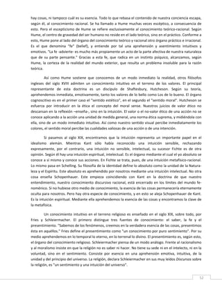 hay cosas, ni tampoco cuál es su esencia. Todo lo que rebasa el contenido de nuestra conciencia escapa, 
según  él,  al  conocimiento  racional.  Se  ha  llamado  a  Hume  muchas  veces  escéptico,  a  consecuencia  de 
esto.  Pero  el  escepticismo  de  Hume  se  refiere  exclusivamente  al  conocimiento  teórico‐racional.  Según 
Hume, el centro de gravedad del ser humano no reside en el lado teórico, sino en el práctico. Conforme a 
esto, Hume pone al lado del órgano del conocimiento teórico y racional otro órgano práctico e irracional. 
Es  el  que  denomina  "fe"  (belief),  y  entiende  por  tal  una  aprehensión  y  asentimiento  intuitivos  y 
emotivos. "La fe ‐advierte‐ es mucho más propiamente un acto de la parte afectiva de nuestra naturaleza 
que  de  su  parte  pensante."  Gracias  a  esta  fe,  que  radica  en  un  instinto  psíquico,  alcanzamos,  según 
Hume,  la  certeza  de  la  realidad  del  mundo  exterior,  que  resulta  un  problema  insoluble  para  la  razón 
teórica. 

         Así  como  Hume  sostiene  que  conocemos  de  un  modo  inmediato  la  realidad,  otros  filósofos 
ingleses  del  siglo  XVIII  admiten  un  conocimiento  intuitivo  en  el  terreno  de  los  valores.  El  principal 
representante  de  esta  doctrina  es  un  discípulo  de  Shaftesbury,  Hutcheson.  Según  su  teoría, 
aprehendemos inmediata, emotivamente, tanto los valores de lo bello como Los de lo bueno. El órgano 
cognoscitivo es en el primer caso el "sentido estético", en el segundo el "sentido moral". Hutcheson se 
esfuerza  por  introducir  en  la  ética  el  concepto  del  moral  sense.  Nuestros  juicios  de  valor  ético  no 
descansan en la reflexión –enseña‐, sino en la intuición. El valor o el no‐valor ético de una acción no se 
conoce aplicando a la acción una unidad de medida general, una norma ética suprema, y midiéndola con 
ella, sino de un modo inmediato intuitivo. Así como nuestro sentido visual percibe inmediatamente los 
colores, el sentido moral percibe las cualidades valiosas de una acción o de una intención. 

         Si  pasamos  al  siglo  XIX,  encontramos  que  la  intuición  representa  un  importante  papel  en  el 
idealismo  alemán.  Mientras  Kant  sólo  había  reconocido  una  intuición  sensible,  rechazando 
expresamente,  por  el  contrario,  una  intuición  no  sensible,  intelectual,  su  sucesor  Fichte  es  de  otra 
opinión. Según él hay una intuición espiritual, intelectual. Es el órgano mediante el cual el yo absoluto se 
conoce a sí mismo y conoce sus acciones. En Fichte se trata, pues, de una intuición metafísico‐racional. 
Lo mismo pasa en Schelling. Su filosofía de la identidad define lo absoluto como la unidad de la Natura‐
leza y el Espíritu. Este absoluto es aprehendido por nosotros mediante una intuición intelectual. No otra 
cosa  enseña  Schopenhauer.  Este  empieza  coincidiendo  con  Kant  en  la  doctrina  de  que  nuestro 
entendimiento,  nuestro  conocimiento  discursivo  racional,  está  encerrado  en  los  límites  del  mundo  fe‐
noménico. Si no hubiese otro medio de conocimiento, la esencia de las cosas permanecería eternamente 
oculta para nosotros. Pero hay otra especie de conocimiento, y en esto se aleja Schopenhauer de Kant. 
Es la intuición espiritual. Mediante ella aprehendemos la esencia de las cosas y encontramos la clave de 
la metafísica. 

          Un  conocimiento  intuitivo  en  el  terreno  religioso  es  enseñado  en  el  siglo  XIX,  sobre  todo,  por 
Fries  y  Schleiermacher.  El  primero  distingue  tres  fuentes  de  conocimiento:  el  saber,  la  fe  y  el 
presentimiento. "Sabemos de los fenómenos, creemos en la verdadera esencia de las cosas, presentimos 
ésta en aquéllos." Fries define el presentimiento como "un conocimiento por puro sentimiento". Por su 
medio aprehendemos en lo temporal lo eterno, en lo terrenal lo divino. El presentimiento es, según esto, 
el órgano del conocimiento religioso. Schleiermacher piensa de un modo análogo. Frente al racionalismo 
y al moralismo insiste en que la religión no es saber ni hacer. No tiene su sede ni en el intelecto, ni en la 
voluntad,  sino  en  el  sentimiento.  Consiste  por  esencia  en  una  aprehensión  emotiva,  intuitiva,  de  la 
unidad y del principio del universo. La religión, declara Schleiermacher en sus muy leídos Discursos sobre 
la religión, es "un sentimiento y una intuición del universo". 
 
                                                                                                                      52 
 