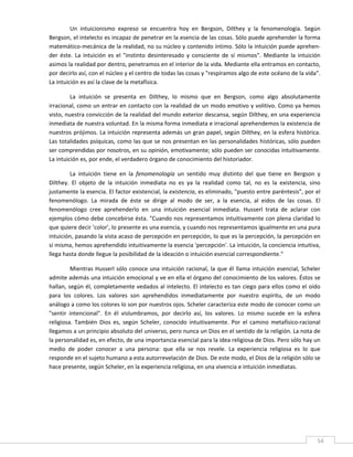 Un  intuicionismo  expreso  se  encuentra  hoy  en  Bergson,  Dilthey  y  la  fenomenología.  Según 
Bergson, el intelecto es incapaz de penetrar en la esencia de las cosas. Sólo puede aprehender la forma 
matemático‐mecánica de la realidad, no su núcleo y contenido íntimo. Sólo la intuición puede aprehen‐
der  éste.  La  intuición  es  el  "instinto  desinteresado  y  consciente  de  sí  mismos".  Mediante  la  intuición 
asimos la realidad por dentro, penetramos en el interior de la vida. Mediante ella entramos en contacto, 
por decirlo así, con el núcleo y el centro de todas las cosas y "respiramos algo de este océano de la vida". 
La intuición es así la clave de la metafísica. 

         La  intuición  se  presenta  en  Dilthey,  lo  mismo  que  en  Bergson,  como  algo  absolutamente 
irracional, como un entrar en contacto con la realidad de un modo emotivo y volitivo. Como ya hemos 
visto, nuestra convicción de la realidad del mundo exterior descansa, según Dilthey, en una experiencia 
inmediata de nuestra voluntad. En la misma forma inmediata e irracional aprehendemos la existencia de 
nuestros prójimos. La intuición representa además un gran papel, según Dilthey, en la esfera histórica. 
Las totalidades psíquicas, como las que se nos presentan en las personalidades históricas, sólo pueden 
ser comprendidas por nosotros, en su opinión, emotivamente; sólo pueden ser conocidas intuitivamente. 
La intuición es, por ende, el verdadero órgano de conocimiento del historiador. 

         La  intuición  tiene  en  la  fenomenología  un  sentido  muy  distinto  del  que  tiene  en  Bergson  y 
Dilthey.  El  objeto  de  la  intuición  inmediata  no  es  ya  la  realidad  como  tal,  no  es  la  existencia,  sino 
justamente la esencia. El factor existencial, la existencia, es eliminado, "puesto entre paréntesis", por el 
fenomenólogo.  La  mirada  de  éste  se  dirige  al  modo  de  ser,  a  la  esencia,  al  eidos  de  las  cosas.  El 
fenomenólogo  cree  aprehenderlo  en  una  intuición  esencial  inmediata.  Husserl  trata  de  aclarar  con 
ejemplos cómo debe concebirse ésta. "Cuando nos representamos intuitivamente con plena claridad lo 
que quiere decir 'color', lo presente es una esencia, y cuando nos representamos igualmente en una pura 
intuición, pasando la vista acaso de percepción en percepción, lo que es la percepción, la percepción en 
sí misma, hemos aprehendido intuitivamente la esencia 'percepción'. La intuición, la conciencia intuitiva, 
llega hasta donde llegue la posibilidad de la ideación o intuición esencial correspondiente." 

         Mientras  Husserl  sólo  conoce  una  intuición  racional,  la  que  él  llama  intuición  esencial,  Scheler 
admite además una intuición emocional y ve en ella el órgano del conocimiento de los valores. Éstos se 
hallan, según él, completamente vedados al intelecto. El intelecto es tan ciego para ellos como el oído 
para  los  colores.  Los  valores  son  aprehendidos  inmediatamente  por  nuestro  espíritu,  de  un  modo 
análogo a como los colores lo son por nuestros ojos. Scheler caracteriza este modo de conocer como un 
"sentir  intencional".  En  él  vislumbramos,  por  decirlo  así,  los  valores.  Lo  mismo  sucede  en  la  esfera 
religiosa.  También  Dios  es,  según  Scheler,  conocido  intuitivamente.  Por  el  camino  metafísico‐racional 
llegamos a un principio absoluto del universo, pero nunca un Dios en el sentido de la religión. La nota de 
la personalidad es, en efecto, de una importancia esencial para la idea religiosa de Dios. Pero sólo hay un 
medio  de  poder  conocer  a  una  persona:  que  ella  se  nos  revele.  La  experiencia  religiosa  es  lo  que 
responde en el sujeto humano a esta autorrevelación de Dios. De este modo, el Dios de la religión sólo se 
hace presente, según Scheler, en la experiencia religiosa, en una vivencia e intuición inmediatas. 

          

          

          


 
                                                                                                                      54 
 