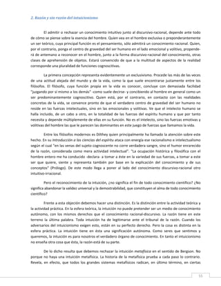 2. Razón y sin razón del intuicionismo 
 

         El admitir o rechazar un conocimiento intuitivo junto al discursivo‐racional, depende ante todo 
de cómo se piense sobre la esencia del hombre. Quien vea en el hombre exclusiva o preponderantemente 
un ser teórico, cuya principal función es el pensamiento, sólo admitirá un conocimiento racional. Quien, 
por el contrario, ponga el centro de gravedad del ser humano en el lado emocional y volitivo, propende‐
rá de antemano a reconocer en el hombre, junto a la forma discursivo‐racional del conocimiento, otras 
clases  de  aprehensión  de  objetos.  Estará  convencido  de  que  a  la  multitud  de  aspectos  de  la  realidad 
corresponde una pluralidad de funciones cognoscitivas. 

         La primera concepción representa evidentemente un exclusivismo. Procede las más de las veces 
de  una  actitud  alejada  del  mundo  y  de  la  vida,  como  la  que  suele  encontrarse  justamente  entre  los 
filósofos.  El  filósofo,  cuya  función  propia  en  la  vida  es  conocer,  concluye  con  demasiada  facilidad 
"juzgando por sí mismo a los demás" ‐como suele decirse‐ y concibiendo al hombre en general como un 
ser  predominantemente  cognoscitivo.  Quien  está,  por  el  contrario,  en  contacto  con  las  realidades 
concretas  de  la  vida,  se  convence  pronto  de  que  el  verdadero  centro  de  gravedad  del  ser  humano  no 
reside  en  las  fuerzas  intelectuales,  sino  en  las  emocionales  y  volitivas.  Ve  que  el  intelecto  humano  se 
halla  incluido,  de  un  cabo  a  otro,  en  la  totalidad  de  las  fuerzas  del  espíritu  humano  y  que  por  tanto 
necesita y depende múltiplemente de ellas en su función. No es el intelecto, sino las fuerzas emotivas y 
volitivas del hombre las que le parecen las dominantes en este juego de fuerzas que llamamos la vida. 

          Entre los filósofos modernos es Dilthey quien principalmente ha llamado la atención sobre este 
hecho. En su Introducción a las ciencias del espíritu ataca con energía ese racionalismo e intelectualismo 
según el cual "en las venas del sujeto cognoscente no corre verdadera sangre, sino el humor enrarecido 
de  la  razón,  considerada  como  mera  actividad  intelectual".  "La  ocupación  histórica  y  filosófica  con  el 
hombre entero me ha conducido ‐declara‐ a tomar a éste en la variedad de sus fuerzas, a tomar a este 
ser  que  quiere,  siente  y  representa  también  por  base  en  la  explicación  del  conocimiento  y  de  sus 
conceptos"  (Prólogo).  De  este  modo  llega  a  poner  al  lado  del  conocimiento  discursivo‐racional  otro 
intuitivo‐irracional. 

         Pero el reconocimiento de la intuición, ¿no significa el fin de todo conocimiento científico? ¿No 
significa abandonar la validez universal y la demostrabilidad, que constituyen el alma de todo conocimiento 
científico? 

         Frente a esta objeción debemos hacer una distinción. Es la distinción entre la actividad teórica y 
la actividad práctica. En la esfera teórica, la intuición no puede pretender ser un medio de conocimiento 
autónomo,  con  los  mismos  derechos  que  el  conocimiento  racional‐discursivo.  La  razón  tiene  en  este 
terreno  la  última  palabra.  Toda  intuición  ha  de  legitimarse  ante  el  tribunal  de  la  razón.  Cuando  los 
adversarios  del  intuicionismo  exigen  esto,  están  en  su  perfecto  derecho.  Pero  la  cosa  es  distinta  en  la 
esfera  práctica.  La  intuición  tiene  en  ésta  una  significación  autónoma.  Como  seres  que  sentimos  y 
queremos, la intuición es para nosotros el verdadero órgano de conocimiento. En tanto el intuicionismo 
no enseña otra cosa que ésta, la razón está de su parte. 

         De lo dicho resulta que debemos rechazar la intuición metafísica en el sentido de Bergson. No 
porque  no  haya  una  intuición  metafísica.  La  historia  de  la  metafísica  prueba  a  cada  paso  lo  contrario. 
Revela,  en  efecto,  que  todos  los  grandes  sistemas  metafísicos  radican,  en  último  término,  en  ciertas 

 
                                                                                                                       55 
 