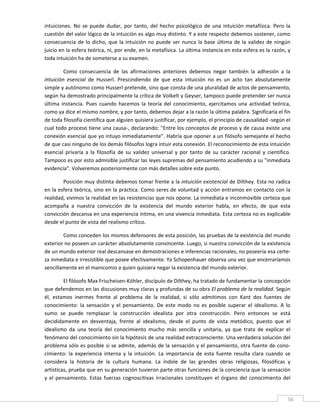 intuiciones.  No  se  puede  dudar,  por  tanto,  del  hecho  psicológico  de  una  intuición  metafísica.  Pero  la 
cuestión del valor lógico de la intuición es algo muy distinto. Y a este respecto debemos sostener, como 
consecuencia  de  lo  dicho,  que  la  intuición  no  puede  ser  nunca  la  base  última  de  la  validez  de  ningún 
juicio en la esfera teórica, ni, por ende, en la metafísica. La última instancia en esta esfera es la razón, y 
toda intuición ha de someterse a su examen. 

         Como  consecuencia  de  las  afirmaciones  anteriores  debemos  negar  también  la  adhesión  a  la 
intuición  esencial  de  Husserl.  Prescindiendo  de  que  esta  intuición  no  es  un  acto  tan  absolutamente 
simple y autónomo como Husserl pretende, sino que consta de una pluralidad de actos de pensamiento, 
según ha demostrado principalmente la crítica de Volkelt y Geyser, tampoco puede pretender ser nunca 
última  instancia.  Pues  cuando  hacemos  la  teoría  del  conocimiento,  ejercitamos  una  actividad  teórica, 
como ya dice el mismo nombre, y por tanto, debemos dejar a la razón la última palabra. Significaría el fin 
de toda filosofía científica que alguien quisiera justificar, por ejemplo, el principio de causalidad ‐según el 
cual todo proceso tiene una causa‐, declarando: "Entre los conceptos de proceso y de causa existe una 
conexión esencial que yo intuyo inmediatamente". Habría que oponer a un filósofo semejante el hecho 
de que casi ninguno de los demás filósofos logra intuir esta conexión. El reconocimiento de esta intuición 
esencial  privaría  a  la  filosofía  de  su  validez  universal  y  por  tanto  de  su  carácter  racional  y  científico. 
Tampoco es por esto admisible justificar las leyes supremas del pensamiento acudiendo a su "inmediata 
evidencia". Volveremos posteriormente con más detalles sobre este punto. 

        Posición muy distinta debemos tomar frente a la intuición existencial de Dilthey. Esta no radica 
en la esfera teórica, sino en la práctica. Como seres de voluntad y acción entramos en contacto con la 
realidad, vivimos la realidad en las resistencias que nos opone. La inmediata e inconmovible certeza que 
acompaña  a  nuestra  convicción  de  la  existencia  del  mundo  exterior  habla,  en  efecto,  de  que  esta 
convicción descansa en una experiencia íntima, en una vivencia inmediata. Esta certeza no es explicable 
desde el punto de vista del realismo crítico. 

        Como conceden los mismos defensores de esta posición, las pruebas de la existencia del mundo 
exterior no poseen un carácter absolutamente convincente. Luego, si nuestra convicción de la existencia 
de un mundo exterior real descansase en demostraciones e inferencias racionales, no poseería esa certe‐
za inmediata e irresistible que posee efectivamente. Ya Schopenhauer observa una vez que encerraríamos 
sencillamente en el manicomio a quien quisiera negar la existencia del mundo exterior. 

          El filósofo Max Frischeisen‐Köhler, discípulo de Dilthey, ha tratado de fundamentar la concepción 
que defendemos en las discusiones muy claras y profundas de su obra El problema de la realidad. Según 
él,  estamos  inermes  frente  al  problema  de  la  realidad,  si  sólo  admitimos  con  Kant  dos  fuentes  de 
conocimiento:  la  sensación  y  el  pensamiento.  De  este  modo  no  es  posible  superar  el  idealismo.  A  lo 
sumo  se  puede  remplazar  la  construcción  idealista  por  otra  construcción.  Pero  entonces  se  está 
decididamente  en  desventaja,  frente  al  idealismo,  desde  el  punto  de  vista  metódico,  puesto  que  el 
idealismo  da  una  teoría  del  conocimiento  mucho  más  sencilla  y  unitaria,  ya  que  trata  de  explicar  el 
fenómeno del conocimiento sin la hipótesis de una realidad extraconsciente. Una verdadera solución del 
problema sólo es posible si se admite, además de la sensación y el pensamiento, otra fuente de cono‐
cimiento:  la  experiencia  interna  y  la  intuición.  La  importancia  de  esta  fuente  resulta  clara  cuando  se 
considera  la  historia  de  la  cultura  humana.  La  índole  de  las  grandes  obras  religiosas,  filosóficas  y 
artísticas, prueba que en su generación tuvieron parte otras funciones de la conciencia que la sensación 
y  el  pensamiento.  Estas  fuerzas  cognoscitivas  irracionales  constituyen  el  órgano  del  conocimiento  del 

 
                                                                                                                         56 
 