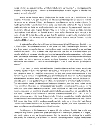 mundo exterior. Éste es experimentado y vivido inmediatamente por nosotros. Y lo mismo pasa con la 
existencia  de  nuestros  prójimos.  Tampoco  "la  intimidad  extraña  de  nuestros  prójimos  es  inferida,  sino 
vivida de un modo originario". 

         Mucho  menos  discutido  que  el  conocimiento  del  mundo  exterior  es  el  conocimiento  de  la 
existencia  de  nuestro  yo.  La  gran  mayoría  de  los  filósofos  sustenta  la  opinión  que  Descartes  formuló 
claramente  por  vez  primera.  Vivimos  y  aprehendemos  inmediatamente  nuestra  propia  existencia.  En 
nuestro  pensamiento  y  voluntad  nos  vivimos  como  seres  realmente  existentes.  No  nos  es  menester 
ningún  raciocinio,  nos  basta  una  simple  autointuición,  para  cerciorarnos  de  nuestra  propia  existencia. 
Exactamente  observa  a  este  respecto  Bergson:  "Hay  por  lo  menos  una  realidad  que  todos  nosotros 
comprendemos  desde  adentro,  por  intuición  y  no  por  mero  análisis.  Es  nuestra  propia  persona  en  su 
curso  a  través  del  tiempo.  Es  nuestro  yo,  que  dura.  No  podemos  coexperimentar  intelectualmente 
ninguna  otra  cosa.  Pero  es  seguro  que  nos  experimentamos  a  nosotros  mismos"  (Introducción  a  la 
metafísica, 1912, p. 5 y ss.). 

         Si pasamos ahora a las esferas del valor, vemos que donde la intuición es menos discutida es en 
la esfera estética. Casi nunca se ha discutido en serio que el valor estético de una imagen, de una obra de 
arte, de un paisaje, sea aprehendido por nosotros de un  modo inmediato, emocional, o sea, que haya 
una  intuición  estética.  Basta,  en  efecto,  una  simple  reflexión  para  verlo  así.  Si  cuando  vivimos,  por 
ejemplo, la belleza de un paisaje, intentásemos comunicarla y revelarla mediante operaciones intelectuales 
a otra persona que no sintiese la belleza, pronto veríamos que era un intento emprendido con medios 
inadecuados.  Los  valores  estéticos  no  pueden  percibirse  intelectual  ni  discursivamente,  sino  sólo 
emocional  e  intuitivamente.  Es  cierta  la  sentencia  del  poeta:  "Si  no  lo  sentís,  es  inútil  que  lo  queráis 
alcanzar". 

         La  cosa  no  es  tan  sencilla  en  la  esfera  ética.  Cuando  valoramos  las  intenciones  y  las  acciones 
humanas, adjudicando a un hecho el predicado de "bueno", a otro el predicado de "malo", este juicio de 
valor tiene lugar, según una concepción muy difundida, por aplicación de una unidad de medida, de una 
norma moral, a las acciones correspondientes, que son medidas en cierto modo con ella. Nuestros juicios 
morales de valor descansan, según esto, en un conocimiento discursivo‐racional. No cabe negar que hay, 
en efecto, juicios de valor que tienen lugar de este modo. Pero no son los primeros ni los fundamentales. 
Éstos se basan más bien en una experiencia y aprehensión inmediata, emocional de los valores. Ello se 
revela también en el hecho de que no nos es dado hacer accesibles esos valores a otras personas por vía 
intelectual.  Como  observa  exactamente  Messer,  "quien  al  comparar  un  vividor  con  una  personalidad 
moralmente pura no vea con íntima convicción, con inmediata evidencia, el más alto valor objetivo de 
esta  última,  tampoco  podrá  comprenderlo  mediante  pruebas  intelectuales"  (Ética,  1918,  p.  92).  Y 
aunque se conceda que el valor moral de determinadas formas de conducta (por ejemplo: la justicia, la 
templanza, la pureza) puede probarse, al menos hasta cierto grado, mediante una consideración racional 
de la esencia y del fin del hombre, habrá que conceder, por otra parte, que el íntimo valor, la verdadera 
cualidad valiosa de sentimientos como la justicia, la templanza y la pureza, sólo puede experimentarse y 
vivirse inmediatamente, sólo puede conocerse intuitivamente. 

        Consideremos,  en  fin,  brevemente,  la  esfera  del  valor  religioso.  También  hay  en  ella  una 
concepción muy difundida que sostiene que el valor objeto de la vida religiosa, el objeto de la religión, 
sólo  puede  conocerse  por  vía  discursivo‐racional.  Pero  la  historia  y  la  psicología  de  la  religión 
demuestran, por el contrario, que la vivencia y la intuición también representan un papel sobresaliente 

 
                                                                                                                       57 
 
