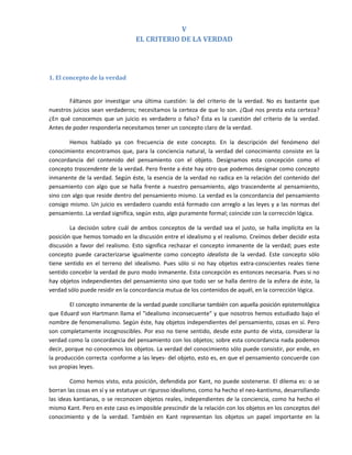 V 
                                      EL CRITERIO DE LA VERDAD 
 

 

1. El concepto de la verdad 
 

        Fáltanos  por  investigar  una  última  cuestión:  la  del  criterio  de  la  verdad.  No  es  bastante  que 
nuestros juicios sean verdaderos; necesitamos la certeza de que lo son. ¿Qué nos presta esta certeza? 
¿En  qué  conocemos  que  un  juicio  es  verdadero  o  falso?  Ésta  es  la  cuestión  del  criterio  de  la  verdad. 
Antes de poder responderla necesitamos tener un concepto claro de la verdad. 

        Hemos  hablado  ya  con  frecuencia  de  este  concepto.  En  la  descripción  del  fenómeno  del 
conocimiento  encontramos  que,  para  la  conciencia  natural,  la  verdad  del  conocimiento  consiste  en  la 
concordancia  del  contenido  del  pensamiento  con  el  objeto.  Designamos  esta  concepción  como  el 
concepto trascendente de la verdad. Pero frente a éste hay otro que podemos designar como concepto 
inmanente de la verdad. Según éste, la esencia de la verdad no radica en la relación del contenido del 
pensamiento  con  algo  que  se  halla  frente  a  nuestro  pensamiento,  algo  trascendente  al  pensamiento, 
sino con algo que reside dentro del pensamiento mismo. La verdad es la concordancia del pensamiento 
consigo mismo. Un juicio es verdadero cuando está formado con arreglo a las leyes y a las normas del 
pensamiento. La verdad significa, según esto, algo puramente formal; coincide con la corrección lógica.   

         La  decisión  sobre  cuál  de  ambos  conceptos  de  la  verdad  sea  el  justo,  se  halla  implícita  en  la 
posición que hemos tomado en la discusión entre el idealismo y el realismo. Creímos deber decidir esta 
discusión  a  favor  del  realismo.  Esto  significa  rechazar  el  concepto  inmanente  de  la  verdad;  pues  este 
concepto  puede  caracterizarse  igualmente  como  concepto  idealista  de  la  verdad.  Este  concepto  sólo 
tiene  sentido  en  el  terreno  del  idealismo.  Pues  sólo  si  no  hay  objetos  extra‐conscientes  reales  tiene 
sentido concebir la verdad de puro modo inmanente. Esta concepción es entonces necesaria. Pues si no 
hay objetos independientes del pensamiento sino que todo ser se halla dentro de la esfera de éste, la 
verdad sólo puede residir en la concordancia mutua de los contenidos de aquél, en la corrección lógica. 

        El concepto inmanente de la verdad puede conciliarse también con aquella posición epistemológica 
que Eduard von Hartmann llama el "idealismo inconsecuente" y que nosotros hemos estudiado bajo el 
nombre de fenomenalismo. Según éste, hay objetos independientes del pensamiento, cosas en sí. Pero 
son  completamente  incognoscibles.  Por  eso  no  tiene  sentido,  desde  este  punto  de  vista,  considerar  la 
verdad como la concordancia del pensamiento con los objetos; sobre esta concordancia nada podemos 
decir, porque no conocemos los objetos. La verdad del conocimiento sólo puede consistir, por ende, en 
la producción correcta ‐conforme a las leyes‐ del objeto, esto es, en que el pensamiento concuerde con 
sus propias leyes. 

        Como hemos visto, esta posición, defendida por  Kant,  no puede sostenerse.  El  dilema es: o se 
borran las cosas en sí y se estatuye un riguroso idealismo, como ha hecho el neo‐kantismo, desarrollando 
las ideas kantianas, o se reconocen objetos reales, independientes de la  conciencia, como  ha hecho el 
mismo Kant. Pero en este caso es imposible prescindir de la relación con los objetos en los conceptos del 
conocimiento  y  de  la  verdad.  También  en  Kant  representan  los  objetos  un  papel  importante  en  la 
 