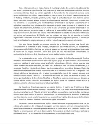 Estos sistemas existen, en efecto. Acerca de muchos productos del pensamiento cabe dudar de 
que deban considerarse como filosofía. Pero toda duda de esta especie enmudece tratándose de otros 
numerosos  sistemas.  Desde  su  primera  aparición,  la  humanidad  los  ha  considerado  siempre  como 
productos filosóficos del espíritu, ha visto en ellos la esencia misma de la filosofía. Tales sistemas son los 
de  Platón  y  Aristóteles,  Descartes  y  Leibniz,  Kant  y  Hegel.  Si  profundizamos  en  ellos,  hallamos  ciertos 
rasgos esenciales comunes, a pesar de todas las diferencias que presentan. Encontramos en todos ellos 
una tendencia a la universalidad, una orientación hacia la totalidad de los objetos. En contraste con la 
actitud del especialista, cuya mirada se dirige siempre a un sector mayor o menor de la totalidad de los 
objetos  del  conocimiento,  hallamos  aquí  un  punto  de  vista  universal  o  que  abarca  la  totalidad  de  las 
cosas.  Dichos  sistemas  presentan,  pues,  el  carácter  de  la  universalidad.  A  éste  se  añade  un  segundo 
rasgo esencial común. La actitud del filósofo ante la totalidad de los objetos es una actitud intelectual, 
una  actitud  del  pensamiento.  El  filósofo  trata  de  conocer,  de  saber.  Es  por  esencia  un  espíritu 
cognoscente. Como notas esenciales de toda filosofía se presentan, según esto: primera, la orientación 
hacia la totalidad de los objetos; segunda, el carácter racional, cognoscitivo, de esta orientación. 

          Con  esto  hemos  logrado  un  concepto  esencial  de  la  filosofía,  aunque  muy  formal  aún. 
Enriqueceremos  el  contenido  de  este  concepto,  considerando  los  distintos  sistemas,  no  aisladamente, 
sino en su conexión histórica. Se trata, por tanto, de abrazar con la mirada la total evolución histórica de 
la  filosofía  en  sus  rasgos  principales.  Desde  este  punto  de  vista  nos  resultarán  comprensibles  las 
contradictorias definiciones de la filosofía, a que hemos aludido hace un momento. 

        Se  ha  designado,  no  sin  razón,  a  Sócrates  como  el  creador  de  la  filosofía  occidental.  En  él  se 
manifiesta claramente la expresa actitud teórica del espíritu griego. Sus pensamientos y aspiraciones se 
enderezan  a  edificar  la  vida  humana  sobre  la  reflexión,  sobre  el  saber.  Sócrates  intenta  hacer  de  toda 
acción humana una acción consciente, un saber. Trata de elevar la vida, con todos sus contenidos, a la 
conciencia  filosófica.  Esta  tendencia  llega  a  su  pleno  desarrollo  en  su  máximo  discípulo,  Platón.  La 
reflexión filosófica se extiende en éste al contenido total de la conciencia humana. No se dirige sólo a los 
objetos  prácticos,  a  los  valores  y  a  las  virtudes,  como  acaecía  las  más  de  las  veces  en  Sócrates,  sino 
también  al  conocimiento  científico.  La  actividad  del  estadista,  del  poeta,  del  hombre  de  ciencia,  se 
tornan  por  igual  objeto  de  la  reflexión  filosófica.  La  filosofía  se  presenta,  según  esto,  en  Sócrates,  y 
todavía  más  en  Platón,  como  una  autorreflexión  del  espíritu  sobre  sus  supremos  valores  teóricos  y 
prácticos, sobre los valores de lo verdadero, lo bueno y lo bello. 

        La  filosofía  de  Aristóteles  presenta  un  aspecto  distinto.  El  espíritu  de  Aristóteles  se  dirige 
preferentemente al conocimiento científico y a su objeto: el ser. En el centro de su filosofía se halla una 
ciencia universal del ser, la "filosofía primera" o metafísica, como se llamó más tarde. Esta ciencia nos 
instruye acerca de la esencia de las cosas, las conexiones y el principio último de la realidad. Si la filosofía 
socrático‐platónica puede caracterizarse como una concepción del espíritu, deberá decirse de Aristóteles 
que su filosofía se presenta ante todo como una concepción del universo. 

         La filosofía torna a ser reflexión del espíritu sobre sí mismo en la época posaristotélica, con los 
estoicos  y  los  epicúreos.  Sin  embargo,  la  concepción  socrático‐platónica  sufre  un  empequeñecimiento, 
puesto que solamente las cuestiones prácticas entran en el círculo visual de la conciencia filosófica. La 
filosofía se presenta, según la frase de Cicerón, como "la maestra de la vida, la inventora de las leyes, la 
guía de toda virtud". Se ha convertido ‐dicho brevemente‐ en una filosofía de la vida. 



 
                                                                                                                       6 
 
