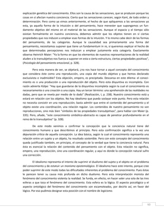 explicación genética del conocimiento. Ellos son la causa de las sensaciones, que se producen porque las 
cosas en sí afectan nuestra conciencia. Cierto que las sensaciones carecen, según Kant, de todo orden y 
determinación.  Pero  como  ya  vimos  anteriormente,  el  hecho  de  que  apliquemos  a  las  sensaciones  ya 
esta,  ya  aquella  forma  de  la  intuición  o  del  pensamiento,  hace  menester  que  supongamos  un  fun‐
damento  objetivo  del  mismo  en  el  material  de  las  sensaciones.  Aunque  el  espacio  y  el  tiempo  sólo 
existan  formalmente  en  nuestra  conciencia,  debemos  admitir  que  los  objetos  tienen  en  sí  ciertas 
propiedades que nos inducen a emplear esas formas de la intuición. Y lo mismo cabe decir de las formas 
del  pensamiento,  de  las  categorías.  Aunque  la  causalidad  sea  primariamente  una  forma  del 
pensamiento, necesitamos suponer que tiene un fundamentum in re, si queremos explicar el hecho de 
que  determinadas  percepciones  nos  induzcan  a  emplear  justamente  esta  categoría.  Exactamente 
observa Heinrich Maier: "Ya la forma en que los elementos de nuestras representaciones de la realidad 
aluden a lo transubjetivo nos fuerza a suponer en esta x cierta estructura, ciertas propiedades positivas", 
(Psicología del pensamiento emocional, p. 328). 

         Pero esta manera de ver,  se objetará, ¿no nos hace tornar a aquel concepto  del conocimiento 
que  considera  éste  como  una  reproducción,  una  copia  del  mundo  objetivo  y  que  hemos  declarado 
exclusivista  e  inadmisible?  Esta  objeción,  empero,  es  precipitada.  Descansa  en  este  dilema:  el  conoci‐
miento  es  o  una  producción  o  una  reproducción  del  objeto.  Pero  esta  disyuntiva  es  incompleta.  Con 
razón advierte Külpe: "Hay que guardarse de la disyuntiva incompleta según la cual el conocimiento es 
necesariamente o una creación o una copia. Hay un tercer término: una aprehensión de las realidades no 
dadas,  pero  que  se  revela  por  medio  de  lo  dado"  (Realización,  I,  p.  238).  Nuestro  conocimiento  está  y 
estará en relación con los objetos. No hay idealismo que pueda soslayar este punto. Pero esta relación 
no  necesita  consistir  en  una  reproducción;  basta  admitir  que  entre  el  contenido  del  pensamiento  y  el 
objeto  existe  una  coordinación,  una  relación  regular.  Los  contenidos  de  nuestro  pensamiento  no  son 
reproducciones, sino más bien "símbolos de las propiedades transubjetivas", para hablar con Maier (p. 
335).  Pero,  añade,  "este  conocimiento  simbólico‐abstracto  es  capaz  de  penetrar  profundamente  en  el 
reino de lo transubjetivo" (p. 328). 

         De  este  modo  venimos  a  confirmar  la  concepción  que  la  conciencia  natural  tiene  del 
conocimiento  humano  y  que  describimos  al  principio.  Pero  esta  confirmación  significa  a  la  vez  una 
depuración crítica de aquella concepción. La idea básica, según la cual el conocimiento representa una 
relación entre un sujeto y un objeto, ha resultado sostenible. Pero con este concepto del conocimiento 
queda justificado también, en principio, el concepto  de la verdad  que tiene la  conciencia natural. Para 
ésta  es  esencial  la  relación  del  contenido  del  pensamiento  con  el  objeto.  Esta  relación  no  significa, 
empero, una reproducción, sino una coordinación regular, y aquí es donde la concepción natural sufre 
una corrección. 

         El idealismo representa el intento de suprimir el dualismo del sujeto y el objeto en el problema 
del conocimiento y de estatuir un monismo epistemológico. El idealismo hace este intento, porque cree 
poder suprimir de este modo todas las dificultades inherentes al problema del conocimiento. Pues éstas 
le  parecen  tener  su  causa  más  profunda  en  dicho  dualismo.  Pero  esta  interpretación  monista  del 
fenómeno del conocimiento violenta la realidad. Se funda, en efecto, en hacer valer una sola de las tres 
esferas  a  que  toca  el  fenómeno  del  conocimiento.  Esta  esfera  es  la  lógica.  El  aspecto  psicológico  y  el 
aspecto  ontológico  del  fenómeno  del  conocimiento  son  escamoteados,  por  decirlo  así,  en  favor  del 
lógico. Por eso pudimos designar esta posición con el nombre de logicismo. 



 
                                                                                                                      60 
 