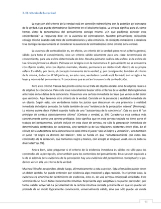 2. El criterio de la verdad 
 

        La cuestión del criterio de la verdad está en conexión estrechísima con la cuestión del concepto 
de la verdad. Esto puede demostrarse fácilmente en el idealismo lógico. La verdad significa para él, como 
hemos  visto,  la  concordancia  del  pensamiento  consigo  mismo.  ¿En  qué  podemos  conocer  esta 
concordancia?  La  respuesta  dice:  en  la  ausencia  de  contradicción.  Nuestro  pensamiento  concuerda 
consigo mismo cuando está libre de contradicciones y sólo entonces. El concepto inmanente o idealista 
trae consigo necesariamente el considerar la ausencia de contradicción como criterio de la verdad. 

         La ausencia de contradicción es, en efecto, un criterio de la verdad; pero no un criterio general, 
válido  para  todo  el  conocimiento,  sino  un  criterio  válido  solamente  para  una  clase  determinada  de 
conocimiento, para una esfera determinada de éste. Resulta palmario cuál es esta esfera: es la esfera de 
tas ciencias formales o ideales. Piénsese en la lógica o en la matemática. El pensamiento no se encuentra 
con objetos reales, sino con objetos mentales, ideales; permanece en cierto modo dentro de su propia 
esfera. Es válido, por tanto, el concepto inmanente de la verdad, y, por consiguiente, también el criterio 
de la misma, dado con él. Mi juicio es, en este caso, verdadero cuando está formado con arreglo a las 
leyes y normas del pensamiento. Y conocemos que es así en la ausencia de contradicción. 

          Pero este criterio fracasa tan pronto como no se trata de objetos ideales sino de objetos reales o 
de objetos de conciencia. Para este caso necesitamos buscar otros criterios de a verdad. Detengámonos 
ante todo en los datos de la conciencia. Poseemos una certeza inmediata del rojo que vemos o del dolor 
que sentimos. Aquí tenemos otro criterio de la verdad. Consiste en la presencia o realidad inmediata de 
un  objeto.  Según  esto,  son  verdaderos  todos  los  juicios  que  descansan  en  una  presencia  o  realidad 
inmediata del objeto pensado. Se habla también de una "evidencia de la percepción interna" (Meinong). 
Lo mismo quiere decir Volkelt cuando habla de una "autocerteza de la conciencia". Ésta es para él "un 
principio  de  certeza  absolutamente  último"  (Certeza  y  verdad,  p.  69).  Caracteriza  esta  certeza  más 
concretamente como una certeza prelógica. Esto significa que en esta certeza todavía no tiene parte el 
trabajo  del  pensamiento.  Volkelt  incluye  en  esta  clase  de  certeza,  no  sólo  la  percepción  inmediata  de 
determinados  contenidos  de  conciencia,  sino  también  la  de  las  relaciones  existentes  entre  ellos.  En  el 
círculo de la autocerteza de la conciencia no sólo entra el juicio "veo un negro y un blanco", sino también 
el  juicio  "el  negro  es  distinto  del  blanco".  Esto  se  funda  en  que  "simultáneamente  con  estos  dos 
contenidos de la sensación, que llamamos negro y blanco, con arreglo al lenguaje usual, nos es dada su 
diversidad" (p. 99). 

         Ahora  bien,  cabe  preguntar  si  el  criterio  de  la  evidencia  inmediata  es  válido,  no  sólo  para  los 
contenidos de la percepción, sino también para los contenidos del pensamiento. Esta cuestión equivale a 
la de si además de la evidencia de la percepción hay una evidencia del pensamiento conceptual y si po‐
demos ver en ella un criterio de la verdad. 

Muchos filósofos responden, desde luego, afirmativamente a esta cuestión. Esta afirmación puede tener 
un doble sentido. Se puede entender por evidencia algo irracional y algo racional. En el primer caso, la 
evidencia es sinónimo del sentimiento de evidencia, esto es, de una certeza emocional inmediata. Este 
sentimiento se da en todo conocimiento intuitivo. Representa algo subjetivo y no puede pretender, por 
tanto, validez universal. La peculiaridad de la certeza intuitiva consiste justamente en que no puede ser 
probada  de  un  modo  lógicamente  convincente,  universalmente  válido,  sino  que  sólo  puede  ser  vivida 


 
                                                                                                                       61 
 