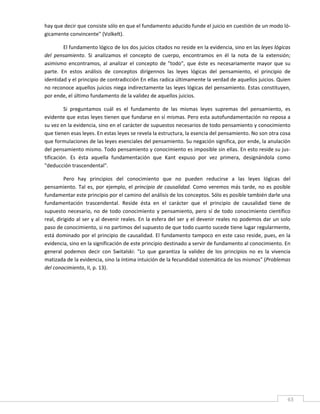 hay que decir que consiste sólo en que el fundamento aducido funde el juicio en cuestión de un modo ló‐
gicamente convincente" (Volkelt). 

         El fundamento lógico de los dos juicios citados no reside en la evidencia, sino en las leyes lógicas 
del  pensamiento.  Si  analizamos  el  concepto  de  cuerpo,  encontramos  en  él  la  nota  de  la  extensión; 
asimismo  encontramos,  al  analizar  el  concepto  de  "todo",  que  éste  es  necesariamente  mayor  que  su 
parte.  En  estos  análisis  de  conceptos  dirígennos  las  leyes  lógicas  del  pensamiento,  el  principio  de 
identidad y el principio de contradicción En ellas radica últimamente la verdad de aquellos juicios. Quien 
no reconoce aquellos juicios niega indirectamente las leyes lógicas del pensamiento. Estas constituyen, 
por ende, el último fundamento de la validez de aquellos juicios. 

         Si  preguntamos  cuál  es  el  fundamento  de  las  mismas  leyes  supremas  del  pensamiento,  es 
evidente que estas leyes tienen que fundarse en sí mismas. Pero esta autofundamentación no reposa a 
su vez en la evidencia, sino en el carácter de supuestos necesarios de todo pensamiento y conocimiento 
que tienen esas leyes. En estas leyes se revela la estructura, la esencia del pensamiento. No son otra cosa 
que formulaciones de las leyes esenciales del pensamiento. Su negación significa, por ende, la anulación 
del pensamiento mismo. Todo pensamiento y conocimiento es imposible sin ellas. En esto reside su jus‐
tificación.  Es  ésta  aquella  fundamentación  que  Kant  expuso  por  vez  primera,  designándola  como 
"deducción trascendental". 

         Pero  hay  principios  del  conocimiento  que  no  pueden  reducirse  a  las  leyes  lógicas  del 
pensamiento.  Tal  es,  por  ejemplo,  el  principio  de  causalidad.  Como  veremos  más  tarde,  no  es  posible 
fundamentar este principio por el camino del análisis de los conceptos. Sólo es posible también darle una 
fundamentación  trascendental.  Reside  ésta  en  el  carácter  que  el  principio  de  causalidad  tiene  de 
supuesto  necesario,  no  de  todo  conocimiento  y  pensamiento,  pero  sí  de  todo  conocimiento  científico 
real, dirigido al ser y al devenir reales. En la esfera del ser y el devenir reales no podemos dar un solo 
paso de conocimiento, si no partimos del supuesto de que todo cuanto sucede tiene lugar regularmente, 
está dominado por el principio de causalidad. El fundamento tampoco en este caso reside, pues, en la 
evidencia, sino en la significación de este principio destinado a servir de fundamento al conocimiento. En 
general  podemos  decir  con  Switalski:  "Lo  que  garantiza  la  validez  de  los  principios  no  es  la  vivencia 
matizada de la evidencia, sino la íntima intuición de la fecundidad sistemática de los mismos" (Problemas 
del conocimiento, II, p. 13). 

         

         

         

         

         

         

         

         


 
                                                                                                                    63 
 