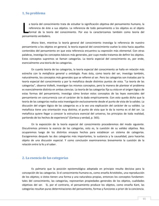 1. Su problema 
 




L
     a  teoría  del  conocimiento  trata  de  estudiar  la  significación  objetiva  del  pensamiento  humano,  la 
     referencia  de  éste  a  sus  objetos.  La  referencia  de  todo  pensamiento  a  los  objetos  es  el  objeto 
     formal  de  la  teoría  del  conocimiento.  Por  eso  la  caracterizamos  también  como  teoría  del 
pensamiento verdadero. 

        Ahora  bien,  mientras  la  teoría  general  del  conocimiento  investiga  la  referencia  de  nuestro 
pensamiento a los objetos en general, la teoría especial del conocimiento vuelve la vista hacia aquellos 
contenidos  del  pensamiento  en  que  esta  referencia  encuentra  su  expresión  más  elemental.  Con  otras 
palabras, investiga los conceptos básicos más generales, por cuyo medio tratamos de definir los objetos. 
Estos  conceptos  supremos  se  llaman  categorías.  La  teoría  especial  del  conocimiento  es,  por  ende, 
esencialmente una teoría de las categorías. 

         En cuanto teoría de las categorías, la teoría especial del conocimiento se halla en relación más 
estrecha  con  la  metafísica  general  u  ontología.  Pues  ésta,  como  teoría  del  ser,  investiga  también, 
naturalmente, los conceptos más generales que se refieren al ser. Pero las categorías son tratadas por la 
teoría  especial  del  conocimiento  y  por  la  metafísica  desde  distintos  puntos  de  vista.  "La  teoría  de  las 
categorías", observa Volkelt, investigan los mismos conceptos, pero la manera de plantear el problema 
es esencialmente distinta en ambas ciencias. La teoría de las categorías fija su vista en el origen lógico de 
estas  formas  del  pensamiento,  investiga  cómo  brotan  estos  conceptos  de  las  leyes  esenciales  del 
pensamiento  en  concurrencia  con  el  carácter  de  lo  dado  empíricamente.  Con  esto  queda  dicho  que  la 
teoría de las categorías realiza esta investigación exclusivamente desde el punto de vista de la validez. La 
discusión  del  origen  lógico  de  las  categorías  es  a  la  vez  una  explicación  del  carácter  de  su  validez.  La 
metafísica  tiene  una  orientación  muy  distinta;  el  punto  de  vista  que  le  da  la  norma  es  el  del  ser.  La 
metafísica  quiere  llegar  a  conocer  la  estructura  esencial  del  universo,  los  principios  de  toda  realidad, 
partiendo de los hechos de experiencia" (Certeza y verdad, p. 565). 

        En  la  exposición  de  la  teoría  especial  del  conocimiento  procederemos  del  modo  siguiente. 
Discutiremos  primero  la  esencia  de  las  categorías,  esto  es,  la  cuestión  de  su  validez  objetiva.  Nos 
ocuparemos  luego  de  los  distintos  ensayos  hechos  para  establecer  un  sistema  de  categorías. 
Escogeremos  después  las  dos  categorías  más  importantes,  la  sustancia  y  la  causalidad,  para  hacerlas 
objeto  de  una  discusión  especial.  Y  como  conclusión  examinaremos  brevemente  la  cuestión  de  la 
relación entre la fe y el saber. 

 

2. La esencia de las categorías 
 

         Es  palmario  que  la  posición  epistemológica  adoptada  en  principio  resulta  decisiva  para  la 
concepción de las categorías. Si el conocimiento humano es, como enseña Aristóteles, una reproducción 
de los objetos; si éstos tienen una forma y una naturaleza propias, entonces  los conceptos fundamen‐
tales  del  conocimiento,  las  categorías,  representan  propiedades  generales  de  los  objetos,  cualidades 
objetivas  del  ser.    Si,  por  el  contrario,  el  pensamiento  produce  los  objetos,  como  enseña  Kant,  las 
categorías resultan puras determinaciones del pensamiento, formas y funciones a priori de la conciencia. 

 
                                                                                                                        65 
 