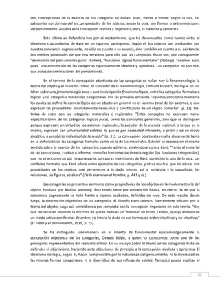 Dos  concepciones  de  la  esencia  de  las  categorías  se  hallan,  pues,  frente  a  frente:  según  la  una,  las 
categorías son formas del ser, propiedades de los objetos; según la otra, son formas o determinaciones 
del pensamiento. Aquélla es la concepción realista y objetivista; ésta, la idealista y apriorista. 

        Esta  última  es  defendida  hoy  por  el  neokantismo,  que  ha  desenvuelto,  como  hemos  visto,  el 
idealismo  trascendental  de  Kant  en  un  riguroso  panlogismo.  Según  él,  los  objetos  son  producidos  por 
nuestra conciencia cognoscente, no sólo en cuanto a su esencia, sino también en cuanto a su existencia. 
Los  medios  principales  de  que  nos  servimos  para  ello  son  las  categorías.  Estas  son,  por  consiguiente, 
"elementos del pensamiento puro" (Cohen), "funciones lógicas fundamentales" (Natorp). Tenemos aquí, 
pues, una concepción de  las categorías rigurosamente idealista y apriorista. Las categorías no son más 
que puras determinaciones del pensamiento. 

         En  el  terreno  de  la  concepción  objetivista  de  las  categorías  se  hallan  hoy  la  fenomenología,  la 
teoría del objeto y el realismo crítico. El fundador de la fenomenología, Edmund Husserl, distingue en sus 
Ideas sobre una fenomenología pura y una investigación fenomenológica, entre las categorías formales o 
lógicas y las categorías materiales o regionales. Por las primeras entiende "aquellos conceptos mediante 
los cuales se define la esencia lógica de un objeto en general en el sistema total de los axiomas, o que 
expresan las propiedades absolutamente necesarias y constitutivas de un objeto como tal" (p. 22). Dis‐
tintas  de  éstas  son  las  categorías  materiales  o  regionales.  "Estos  conceptos  no  expresan  meras 
especificaciones  de  las  categorías  lógicas  puras,  como  los  conceptos  generales,  sino  que  se  distinguen 
porque expresan, en virtud de los axiomas regionales, lo peculiar de la esencia regional, o lo que es lo 
mismo,  expresan  con  universalidad  eidética  lo  que  es  por  necesidad  inherente,  a  priori  y  de  un  modo 
sintético, a un objeto individual de la región" (p. 31). La concepción objetivista resalta claramente tanto 
en la definición de las categorías formales como en la de las materiales. Scheler se expresa en el mismo 
sentido sobre la esencia de las categorías, cuando advierte, volviéndose contra Kant: "Tanto el material 
de las sensaciones, caótico e informe, como las funciones de síntesis regular (las funciones categoriales), 
que no se encuentran por ninguna parte, son puras invenciones de Kant, condición la una de la otra. Las 
unidades formales que Kant aduce como ejemplos de sus categorías, y otras muchas que no aduce, son 
propiedades  de  los  objetos,  que  pertenecen  a  lo  dado  mismo:  así  la  sustancia  y  la  causalidad,  las 
relaciones, las figuras, etcétera" (De lo eterno en el hombre, p. 441 y ss.). 

         Las categorías se presentan asimismo como propiedades de los objetos en la moderna teoría del 
objeto,  fundada  por  Alexius  Meinong.  Esta  teoría  tiene  por  concepción  básica,  en  efecto,  la  de  que  la 
conciencia  cognoscente  se  halla  frente  a  objetos  acabados,  definidos  de  suyo.  De  esto  resulta,  desde 
luego,  la  concepción  objetivista  de  las  categorías.  El  filósofo  Hans  Driesch,  fuertemente  influido  por  la 
teoría del objeto, juzga así, coincidiendo por completo con la concepción imperante en esta teoría: "Hay 
que rechazar en absoluto la doctrina de que lo dado es un 'material' en bruto, caótico, que yo elaboro de 
un modo activo con formas de orden: yo intuyo lo dado en sus formas de orden intuitivas y no intuitivas" 
(El saber y el pensamiento, 1919, p. 25). 

        Se  ha  distinguido  sobremanera  en  el  intento  de  fundamentar  epistemológicamente  la 
concepción  objetivista  de  las  categorías,  Oswald  Külpe,  a  quien  ya  conocemos  como  uno  de  los 
principales  representantes  del  realismo  crítico.  En  su  ensayo  Sobre  la  teoría  de  las  categorías  trata  de 
defender el objetivismo, haciendo siete objeciones de principio a la concepción idealista y apriorista. El 
idealismo no logra, según él, hacer comprensible por la naturaleza del pensamiento, ni la diversidad de 
las  mismas  formas  categoriales,  ni  la  diversidad  de  sus  esferas  de  validez.  Tampoco  puede  explicar  el 


 
                                                                                                                      66 
 