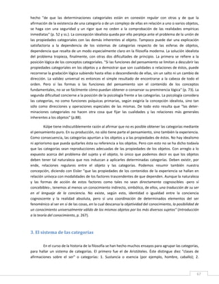 hecho  "de  que  las  determinaciones  categoriales  están  en  conexión  regular  con  otras  y  de  que  la 
afirmación de la existencia de una categoría o de un complejo de ellas en relación a uno o varios objetos, 
se  haga  con  una  seguridad  y  un  rigor  que  no  ceden  a  la  comprobación  de  las  realidades  empíricas 
inmediatas" (p. 52 y ss.). La concepción idealista queda por ello perpleja ante el problema de la unión de 
las  propiedades  categoriales  con  las  demás  inherentes  al  objeto.  Tampoco  puede  dar  una  explicación 
satisfactoria  a  la  dependencia  de  los  sistemas  de  categorías  respecto  de  las  esferas  de  objetos, 
dependencia que resalta de un modo especialmente claro en la filosofía moderna. La solución idealista 
del  problema  tropieza,  finalmente,  con  otras  dos  dificultades  de  principio.  La  primera  se  refiere  a  la 
posición lógica de los conceptos categoriales. "Si las funciones del pensamiento se limitan a descubrir las 
propiedades categoriales en los objetos y a demostrar que son cualidades o relaciones de éstos, puede 
recorrerse la gradación lógica subiendo hasta ellas o descendiendo de ellas, sin un salto ni un cambio de 
dirección.  La  validez  universal  es  entonces  el  simple  resultado  de  encontrarse  a  la  cabeza  de  todo  el 
orden.  Pero  si  las  formas  o  las  funciones  del  pensamiento  son  el  contenido  de  los  conceptos 
fundamentales, no se ve fácilmente cómo puedan obtener o conservar su preminencia lógica" (p. 73). La 
segunda dificultad concierne a la posición de la psicología frente a las categorías. La psicología considera 
las  categorías,  no  como  funciones  psíquicas  primarias,  según  exigiría  la  concepción  idealista,  sino  tan 
sólo  como  direcciones  y  operaciones  especiales  de  las  mismas.  De  todo  esto  resulta  que  "las  deter‐
minaciones  categoriales  no  hacen  otra  cosa  que  fijar  las  cualidades  y  las  relaciones  más  generales 
inherentes a los objetos" (p.88). 

          Külpe tiene indiscutiblemente razón al afirmar que no es posible obtener las categorías mediante 
el pensamiento puro. En su producción, no sólo tiene parte el pensamiento, sino también la experiencia. 
Como consecuencia, las categorías apuntan a los objetos y a las propiedades de éstos. No hay idealismo 
ni apriorismo que pueda quitarles ésta su referencia a los objetos. Pero con esto no se ha dicho todavía 
que  las  categorías  sean  reproducciones  adecuadas  de  las  propiedades  de  los  objetos.  Con  arreglo  a  lo 
expuesto  acerca  del  problema  del  sujeto  y  el  objeto,  lo  único  que  podemos  decir  es  que  los  objetos 
deben  tener  tal  naturaleza  que  nos  induzcan  a  aplicarles  determinadas  categorías.  Deben  existir,  por 
ende,  relaciones  regulares  entre  el  objeto  y  las  categorías.  Podemos  resumir  también  nuestra 
concepción,  diciendo  con  Eisler  "que  las  propiedades  de  los  contenidos  de  la  experiencia  se  hallan  en 
relación unívoca con modalidades de los factores trascendentes de que dependen. Aunque la naturaleza 
y  las  formas  de  acción  de  estos  factores  como  tales  no  sean  directamente  cognoscibles  ‐pero  sí 
concebibles‐, tenemos al menos un conocimiento indirecto, simbólico, de ellos, una traducción de su ser 
en  el  lenguaje  de  la  conciencia.  No  existe,  según  esto,  identidad  o  igualdad  entre  la  conciencia 
cognoscente  y  la  realidad  absoluta,  pero  sí  una  coordinación  de  determinados  elementos  del  ser 
fenoménico al ser en sí de las cosas, en la cual descansa la objetividad del conocimiento, la posibilidad de 
un conocimiento universalmente válido de los mismos objetos por los más diversos sujetos" (Introducción 
a la teoría del conocimiento, p. 267). 

          


3. El sistema de las categorías 
 


        En el curso de la historia de la filosofía se han hecho muchos ensayos para agrupar las categorías, 
para  hallar  un  sistema  de  categorías.  El  primero  fue  el  de  Aristóteles.  Éste  distingue  diez  "clases  de 
afirmaciones  sobre  el  ser"  o  categorías:  1.  Sustancia  o  esencia  (por  ejemplo,  hombre,  caballo);  2. 


 
                                                                                                                     67 
 