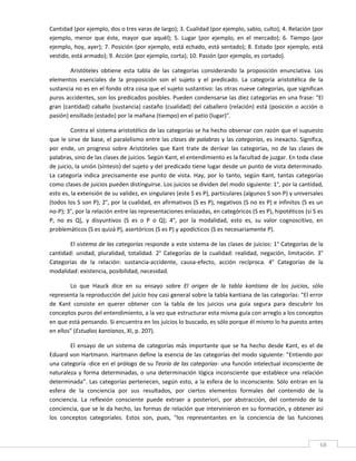 Cantidad (por ejemplo, dos o tres varas de largo); 3. Cualidad (por ejemplo, sabio, culto); 4. Relación (por 
ejemplo,  menor  que  éste,  mayor  que  aquél);  5.  Lugar  (por  ejemplo,  en  el  mercado);  6.  Tiempo  (por 
ejemplo, hoy, ayer); 7. Posición (por ejemplo, está echado, está sentado); 8. Estado (por ejemplo, está 
vestido, está armado); 9. Acción (por ejemplo, corta); 10. Pasión (por ejemplo, es cortado). 

         Aristóteles  obtiene  esta  tabla  de  las  categorías  considerando  la  proposición  enunciativa.  Los 
elementos  esenciales  de  la  proposición  son  el  sujeto  y  el  predicado.  La  categoría  aristotélica  de  la 
sustancia no es en el fondo otra cosa que el sujeto sustantivo: las otras nueve categorías, que significan 
puros accidentes, son los predicados posibles. Pueden condensarse las diez categorías en una frase: "El 
gran  (cantidad)  caballo  (sustancia)  castaño  (cualidad)  del  caballero  (relación)  está  (posición  o  acción  o 
pasión) ensillado (estado) por la mañana (tiempo) en el patio (lugar)". 

         Contra el sistema aristotélico de las categorías se ha hecho observar con razón que el supuesto 
que le sirve de base, el paralelismo entre las clases de palabras y las categorías, es inexacto. Significa, 
por  ende,  un  progreso  sobre  Aristóteles  que  Kant  trate  de  derivar  las  categorías,  no  de  las  clases  de 
palabras, sino de las clases de juicios. Según Kant, el entendimiento es la facultad de juzgar. En toda clase 
de juicio, la unión (síntesis) del sujeto y del predicado tiene lugar desde un punto de vista determinado.   
La  categoría  indica  precisamente  ese  punto  de  vista.  Hay,  por  lo  tanto,  según  Kant,  tantas  categorías 
como clases de juicios pueden distinguirse. Los juicios se dividen del modo siguiente: 1°, por la cantidad, 
esto es, la extensión de su validez, en singulares (este S es P), particulares (algunos S son P) y universales 
(todos los S son P); 2°, por la cualidad, en afirmativos (S es P), negativos (S no es P) e infinitos (S es un 
no‐P); 3°, por la relación entre las representaciones enlazadas, en categóricos (S es P), hipotéticos (si S es 
P,  no  es  Q],  y  disyuntivos  (S  es  o  P  o  Q);  4°,  por  la  modalidad,  esto  es,  su  valor  cognoscitivo,  en 
problemáticos (S es quizá P), asertóricos (S es P) y apodícticos (S es necesariamente P). 

        El sistema de las categorías responde a este sistema de las clases de juicios: 1° Categorías de la 
cantidad:  unidad,  pluralidad,  totalidad.  2°  Categorías  de  la  cualidad:  realidad,  negación,  limitación.  3° 
Categorías  de  la  relación:  sustancia‐accidente,  causa‐efecto,  acción  recíproca.  4°  Categorías  de  la 
modalidad: existencia, posibilidad, necesidad. 

        Lo  que  Hauck  dice  en  su  ensayo  sobre  El  origen  de  la  tabla  kantiana  de  los  juicios,  sólo 
representa la reproducción del juicio hoy casi general sobre la tabla kantiana de las categorías: "El error 
de  Kant  consiste  en  querer  obtener  con  la  tabla  de  los  juicios  una  guía  segura  para  descubrir  los 
conceptos puros del entendimiento, a la vez que estructurar esta misma guía con arreglo a los conceptos 
en que está pensando. Si encuentra en los juicios lo buscado, es sólo porque él mismo lo ha puesto antes 
en ellos" (Estudios kantianos, XI, p. 207). 

        El  ensayo  de  un  sistema  de  categorías  más  importante  que  se  ha  hecho  desde  Kant,  es  el  de 
Eduard von Hartmann. Hartmann define la esencia de las categorías del modo siguiente: "Entiendo por 
una categoría ‐dice en el prólogo de su Teoría de las categorías‐ una función intelectual inconsciente de 
naturaleza  y  forma  determinadas,  o  una  determinación  lógica  inconsciente  que  establece  una  relación 
determinada".  Las  categorías  pertenecen,  según  esto,  a  la  esfera  de  lo  inconsciente.  Sólo  entran  en  la 
esfera  de  la  conciencia  por  sus  resultados,  por  ciertos  elementos  formales  del  contenido  de  la 
conciencia.  La  reflexión  consciente  puede  extraer  a  posteriori,  por  abstracción,  del  contenido  de  la 
conciencia, que se le da hecho, las formas de relación que intervinieron en su formación, y obtener así 
los  conceptos  categoriales.  Estos  son,  pues,  "los  representantes  en  la  conciencia  de  las  funciones 


 
                                                                                                                     68 
 