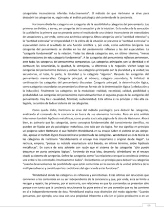 categoriales  inconscientes  inferidas  inductivamente".  El  método  de  que  Hartmann  se  sirve  para 
descubrir las categorías es, según esto, el análisis psicológico del contenido de la conciencia. 

         Hartmann divide las categorías en categorías de la sensibilidad y categorías del pensamiento. Las 
primeras se dividen, a su vez, en categorías de la sensación y de la intuición. En la esfera de la sensación 
la cualidad es la primera que se presenta como el resultado de una síntesis inconsciente de intensidades 
de sensaciones y, por ende, como una auténtica categoría. Otras categorías son la "cantidad intensiva" y 
la "cantidad extensiva" o temporalidad. En la esfera de la intuición se presenta la "cantidad extensiva" o 
espacialidad  como  el  resultado  de  una  función  sintética  y,  por  ende,  como  auténtica  categoría.  Las 
categorías  del  pensamiento  se  dividen  en  las  del  pensamiento  reflexivo  y  las  del  especulativo.  La 
"categoría  fundamental"  es  la  relación.  Todas  las  demás  categorías  son,  en  último  término,  "meras 
determinaciones de esta categoría fundamental". A las categorías del pensamiento reflexivo pertenecen, 
ante  todo,  las  categorías  del  pensamiento  comparativo.  Sus  categorías  principales  son  la  identidad  y  el 
contraste;  las  secundarias,  la  igualdad,  la  semejanza,  la  diferencia  y  la  negación.  Vienen  luego  las 
categorías del pensamiento divisivo y unitivo. Sus categorías principales son la pluralidad y la unidad; las 
secundarias,  el  todo,  la  parte,  la  totalidad  y  la  categoría  "algunos".  Después  las  categorías  del 
pensamiento  mensurativo.  Categoría  principal,  el  número;  categoría  secundaria,  la  infinitud.  A 
continuación  las  categorías  del  pensamiento  discursivo.  Categoría  principal,  la  determinación  lógica; 
como categorías secundarias se presentan las diversas formas de la determinación lógica (la deducción y 
la  inducción).  Finalmente  las  categorías  de  la  modalidad:  realidad,  necesidad,  calidad,  posibilidad  y 
probabilidad. Las categorías del pensamiento especulativo forman el segundo grupo de las categorías del 
pensamiento.  Hay  tres:  causalidad,  finalidad,  sustancialidad.  Esta  última  es  la  principal  y  más  alta  ca‐
tegoría, la cumbre de todo el sistema de las categorías. 

         Como  queda  dicho,  Hartmann  se  sirve  del  método  psicológico  para  deducir  las  categorías, 
analizando  el  contenido  de  la  conciencia  en  busca  de  sus  elementos  formales.  Pero  en  este  análisis 
intervienen también hipótesis metafísicas, como prueba casi cada página de la obra de Hartmann. Ahora 
bien,  es  palmario  que  las  categorías,  como  conceptos  fundamentales  del  conocimiento  científico,  no 
pueden ser fijadas por vía psicológico‐ metafísica, sino sólo por vía lógica. Por eso significa en principio 
un progreso sobre Hartmann el que Wilhelm Windelband, en su ensayo Sobre el sistema de las catego‐
rías, aplique el método lógico‐trascendental al problema de las categorías. Windelband ve en la teoría de 
las  categorías  de  Hartmann  "decididamente  el  ensayo  más  importante  y  original  desde  Hegel".  La 
rechaza,  empero,  "porque  su  notable  arquitectura  está  basada,  en  último  término,  sobre  hipótesis 
metafísicas".  En  contra  de  esto  advierte  con  razón  que  el  sistema  de  las  categorías  "sólo  puede 
descansar  en  puros  principios  lógicos".  Partiendo  de  esta  idea,  desarrolla  Windelband  en  el  ensayo 
citado su sistema de categorías. Define las categorías como "las relaciones con que la conciencia sintética 
une entre sí los contenidos intuitivamente dados". Encontramos un principio para deducir las categorías 
"cuando desenvolvemos las posibilidades que están contenidas en la esencia de la unidad sintética de lo 
múltiple y diverso y constituyen las condiciones del ejercicio de estas funciones". 

           Windelband divide las categorías en reflexivas y constitutivas. Estas últimas son relaciones que 
convienen  a  los  contenidos  en  su  ser  independiente  de  la  conciencia  y  que,  por  ende,  ésta  se  limita  a 
recoger y repetir; las primeras, por el contrario, son relaciones en que los contenidos se presentan sólo 
porque y en tanto que la conciencia relacionante los pone entre sí en una conexión que no les conviene 
en  sí  e  independientemente  de  ésta.  Windelband  explica  esta  distinción  del  modo  siguiente:  "Cuando 
pensamos,  por  ejemplo,  una  cosa  con  una  propiedad  inherente  a  ella  (en  el  juicio  predicativo  o  en  un 

 
                                                                                                                      69 
 
