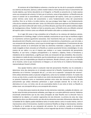 Al comienzo de la Edad Moderna volvemos a marchar por las vías de la concepción aristotélica. 
Los sistemas de Descartes, Spinoza y Leibniz revelan todos la misma dirección hacia el conocimiento del 
mundo  objetivo,  que  hemos  descubierto  en  el  Estagirita.  La  filosofía  se  presenta  de  un  modo  expreso 
como una concepción del universo. En Kant, por el contrario, revive el tipo platónico. La filosofía toma de 
nuevo  el  carácter  de  la  autorreflexión,  de  la  autoconcepción  del  espíritu.  Cierto  que  se  presenta  en 
primer  término  como  teoría  del  conocimiento  o  como  fundamentación  crítica  del  conocimiento 
científico.  Pero  no  se  limita  a  la  esfera  teórica,  sino  que  prosigue  hasta  llegar  a  una  fundamentación 
crítica de las restantes esferas del valor. Junto a la Crítica de la razón pura aparecen la Crítica de la razón 
práctica, que trata la esfera del valor moral, y la Crítica del juicio, que hace de los valores estéticos objeto 
de investigaciones críticas. También en Kant se presenta, pues, la filosofía como una reflexión universal 
del espíritu sobre sí mismo» como una reflexión del hombre culto sobre su conducta valorativa. 

          En  el  siglo  XIX  revive  el  tipo  aristotélico  de  la  filosofía  en  los  sistemas  del  idealismo  alemán, 
principalmente en Schelling y Hegel. La forma exaltada y exclusivista en que el tipo se manifiesta origina 
un  movimiento  contrario  igualmente  exclusivista.  Este  movimiento  lleva  por  un  lado  a  una  completa 
desvaloración de la filosofía, como la que se revela en el materialismo y el positivismo; y, por otro lado, a 
una renovación del tipo kantiano, como la que ha tenido lugar en el neokantismo. El exclusivismo de esta 
renovación  consiste  en  la  eliminación  de  todos  los  elementos  materiales  y  objetivos,  que  existen  de 
modo innegable en Kant, tomando así la filosofía un carácter puramente formal y metodológico. En esta 
manera  de  ver  radica  a  su  vez  el  impulso  que  conduce  a  un  nuevo  movimiento  del  pensamiento 
filosófico,  el  cual  torna  a  dirigirse  principalmente  a  lo  material  y  objetivo,  frente  al  formalismo  y 
metodismo de los neokantianos, y significa por ende una renovación de tipo aristotélico. Nos encontra‐
mos todavía en medio de este movimiento, que ha conducido por una parte a ensayos de una metafísica 
inductiva, como los emprendidos por Eduard von Hartmann, Wundt y Driesch, y por otra a una filosofía 
de  la  intuición,  como  la  que  encontramos  en  Bergson  y  en  otra  forma  en  la  moderna  fenomenología 
representada por Husserl y Scheler. 

         Esta  ojeada  histórica  sobre  la  evolución  total  del  pensamiento  filosófico  nos  ha  conducido  a 
determinar  otros  dos  elementos  en  el  concepto  esencial  de  la  filosofía.  Caracterizamos  uno  de  estos 
elementos  con  el  término  "concepción  del  yo",  y  el  otro  con  la  expresión  "concepción  del  universo". 
Entre ambos elementos existe un peculiar antagonismo, como nos ha revelado la historia. Ya resalta más 
el uno, ya más el otro; y cuanto más resalta el uno, tanto más desciende el otro. La historia de la filosofía 
se  presenta  finalmente  como  un  movimiento  pendular  entre  estos  dos  elementos.  Pero  ello  prueba 
precisamente  que  ambos  elementos  pertenecen  a  aquel  concepto  esencial.  No  se  trata  de  una 
alternativa  (o  el  uno,  o  el  otro),  sino  de  una  acumulativa  (tanto  el  uno  como  el  otro).  La  filosofía  es 
ambas cosas: una concepción del yo y una concepción del universo. 

          Se trata ahora para nosotros de enlazar los dos elementos materiales, acabados de obtener, con 
las dos notas formales primeramente señaladas, para llegar así a una plena definición esencial. Habíamos 
encontrado  anteriormente  que  las  dos  notas  principales  de  toda  filosofía  eran  la  dirección  hacia  la 
totalidad  de  los  objetos  y  el  carácter  cognoscitivo  de  esta  dirección.  La  primera  de  estas  dos  notas 
experimenta ahora una diferenciación, por obra de los elementos esenciales últimamente obtenidos. Por 
la totalidad de los objetos puede entenderse tanto el mundo exterior como el mundo interior, tanto el 
macrocosmos como el microcosmos. Cuando la conciencia filosófica se dirige al macrocosmos, tenemos 
la  filosofía  en  el  sentido  de  una  concepción  del  universo.  Por  el  contrario,  cuando  el  microcosmos 
constituye el objeto a que se dirige la filosofía, se da el segundo tipo de ésta: la filosofía en el sentido de 

 
                                                                                                                          7 
 