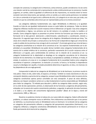 concepto de sustancia), la categoría de la inherencia, activa entonces, puede considerarse a la vez como 
una relación real de los contenidos de la representación unidos sintéticamente por la conciencia. Cuando 
juzgamos, en cambio, sobre la igualdad o la diferencia de dos impresiones, no necesita existir la menor 
conexión real entre éstas (como, por ejemplo, entre un sonido y un color); jamás pertenece a la realidad 
en sí de un contenido el ser igual a otro o diferente de otro, y la categoría es en este caso, por ende, una 
relación en que los contenidos sólo entran por ser representados juntos en la misma conciencia". 

         Las  categorías  reflexivas  fundamentales  son,  según  Windelband,  la  diferencia  y  la  igualdad. 
Cuando  se  trata  de  una  igualdad  relativamente  escasa  se  suele  hablar  de  semejanza.  Todas  las  demás 
categorías reflexivas resultan de la acción recíproca entre el diferenciar y el igualar. Esas otras categorías 
son  matemáticas  o  lógicas.  Las  primeras  son  las  del  número  o  la  cantidad,  el  erado,  la  medida  y  el 
tamaño. Como categorías lógicas se presentan en primer término las funciones que toman parte en la 
formación  de  la  idea  general:  abstracción  y  determinación,  subordinación  y  coordinación,  división  y 
disyunción. En segundo lugar vienen las categorías de la silogística. Windelband entiende por éstas, "las 
clases de la relación de principio a consecuencia o las formas de la dependencia lógica por virtud de las 
cuales la validez de las premisas trae consigo la de la conclusión". El principio general que sirve de base a 
las categorías constitutivas es la relación de la conciencia al ser. Sus especies fundamentales son la ob‐
jetividad y la causalidad. Windelband cree poder derivar también estas categorías fundamentales de la 
esencia  de  la  unidad  sintética  de  la  conciencia,  partiendo  nuevamente  de  la  acción  recíproca  entre  el 
diferenciar  y  el  igualar,  pero  combinándola  de  continuo  con  la  relación  de  la  conciencia  al  ser.  La 
categoría  fundamental  de  la  objetividad  se  despliega  en  las  categorías  secundarias  de  la  inherencia 
(relación de los elementos a la unidad que los enlaza), la propiedad (o cualidad), el atributo, el modo, el 
estado, la sustancia y la cosa en sí. La categoría fundamental de la causalidad implica como categorías 
secundarias  el  aparecer  y  desaparecer,  la  evolución  y  la  acción,  la  fuerza  y  la  facultad,  la  dependencia 
causal y la ideológica (en aquélla, el estado precedente determina el siguiente; en ésta, a la inversa) y la 
ley (dependencia de una regla general). 

         Comparando la tabla de las categorías de Windelband con la de Hartmann, la primera resulta la 
más pobre. Faltan en ella, sobre todo, el espacio y el tiempo. También se revela claramente en ella una 
concepción idealista y apriorista de las categorías; aunque lo que Windelband dice sobre la esencia de las 
categorías  constitutivas  apenas  parece  conciliable  con  esta  concepción.  A  pesar  de  estos  defectos, 
debemos con Geyser considerar certero en su idea fundamental el camino emprendido por Windelband 
para hallar las categorías. "El método para descubrir y definir las categorías debe consistir, según esto, 
en la unión de dos operaciones: primera, la observación de las funciones y exigencias del pensamiento, 
enlazadas con la esencia de nuestro conocimiento judicativo, y segunda, la aplicación de estas funciones 
a  lo  dado  y  a  los  objetos  del  conocimiento  lógicamente  posibles"  (Bases  de  la  lógica  y  teoría  del 
conocimiento, 1909, p. 398 y ss.). 

        Nosotros no podemos intentar el esbozo de una nueva tabla de categorías. Dada la dificultad del 
problema, un esbozo semejante nunca es definitivo. Pero indicaremos una distinción que sí nos parece 
ser definitiva. La encontramos tanto en Windelband como en Hartmann. Es la división de las categorías 
en  categorías  del  pensamiento  reflexivo  y  categorías  del  pensamiento  especulativo  (Hartmann),  o  en 
categorías  reflexivas  y  categorías  constitutivas  (Windelband).  Esta  división  pertenecerá  en  lo  futuro  al 
fondo permanente de la teoría de las categorías. 




 
                                                                                                                       70 
 
