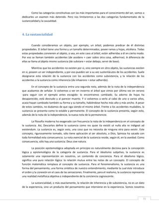 Como las categorías constitutivas son las más importantes para el conocimiento del ser, vamos a 
dedicarles  un  examen  más  detenido.  Pero  nos  limitaremos  a  las  dos  categorías  fundamentales  de  la 
sustancialidad y la causalidad. 

          

4. La sustancialidad 
 

         Cuando  consideramos  un  objeto,  por  ejemplo,  un  árbol,  podemos  predicar  de  él  distintas 
propiedades. El árbol tiene una forma y un tamaño determinados; posee ramas y hojas, etcétera. Todas 
estas propiedades convienen al objeto, o sea, en este caso al árbol; están adheridas a él en cierto modo. 
Por  eso  se  llaman  también  accidentes  (de  assidere  =  caer  sobre  otra  cosa,  adherirse).  A  diferencia  de 
ellas se llama al objeto mismo sustancia (de substare = estar debajo, servir de base). 

         Mientras que los accidentes no existen por sí, sino siempre en otro objeto, las sustancias existen 
en sí, poseen un ser independiente, y por eso pueden ser a su vez sustentáculos de los accidentes. Suele 
designarse  esta  relación  de  la  sustancia  con  los  accidentes  como  subsistencia,  y  la  relación  de  los 
accidentes a la sustancia como inherencia (de inhaerere = estar adherido). 

        En el concepto de la sustancia entra una segunda nota, además de la nota de la independencia 
que  acabamos  de  señalar.  Si  volvemos  a  ver  en  invierno  el  árbol  que  vimos  por  última  vez  en  verano 
‐para  seguir  con  el  ejemplo  antes  escogido‐  lo  encontramos  cambiado.  Su  adorno  de  hojas  ha 
desaparecido;  está  desnudo  y  al  parecer  muerto.  Y  si  volvemos  a  verlo  al  cabo  de  uno  o  varios  años, 
acaso hayan cambiado también su forma y su tamaño, habiéndose hecho más alto y más ancho. A pesar 
de estos cambios, no dudamos de que siga siendo el mismo árbol. Frente a los accidentes mudables, la 
sustancia se presenta como lo estable y permanente. El concepto de la sustancia presenta, según esto, 
además de la nota de la independencia, la nueva nota de la permanencia. 

         La filosofía moderna ha exagerado con frecuencia la nota de la independencia en el concepto de 
la  sustancia.  Así,  Descartes  define  la  sustancia  como  res  quoe  ita  existit  ut  nulla  alia  re  indigeat  ad 
existendum.  La  sustancia  es,  según  esto,  una  cosa  que  no  necesita  de  ninguna  otra  para  existir.  Este 
concepto,  rigurosamente  tomado,  sólo  tiene  aplicación  al  ser  absoluto,  a  Dios,  Spinoza  ha  sacado  con 
toda formalidad esta consecuencia. La nota esencial de la sustancia reside, según él, en la aseidad. Como 
consecuencia, sólo hay una sustancia: Deus sive natura. 

         La  posición  epistemológica  adoptada  en  principio  es  naturalmente  decisiva  para  la  concepción 
lógica  y  epistemológica  de  la  categoría  de  sustancia.  Para  el  idealismo  subjetivo,  la  sustancia  es 
solamente  una  representación  en  nosotros,  un  contenido  de  conciencia.  Para  el  idealismo  lógico, 
significa  una  pura  relación  lógica:  la  relación  mutua  entre  las  notas  de  un  concepto.  El  concepto  de 
función  matemática  remplaza  al  concepto  de  sustancia.  Para  el  fenomenalismo,  la  sustancia  es  una 
forma del pensamiento, una forma sintética de nuestro entendimiento, mediante la cual éste introduce 
el orden y la conexión en el caos de las sensaciones. Finalmente, para el realismo, la sustancia representa 
una realidad metafísica objetiva o independiente de la conciencia cognoscente. 

        La sustancialidad, o más exactamente, la relación de inherencia y de subsistencia, no es un dato 
de la experiencia, sino un producto del pensamiento que interviene en la experiencia. Somos nosotros 


 
                                                                                                                       71 
 
