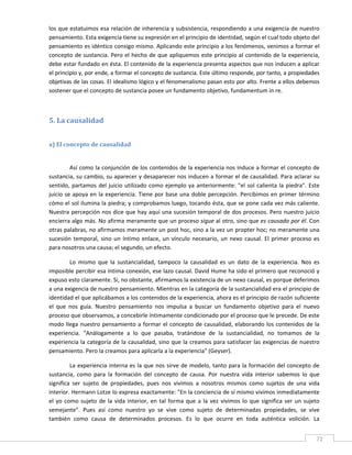 los que estatuimos esa relación de inherencia y subsistencia, respondiendo a una exigencia de nuestro 
pensamiento. Esta exigencia tiene su expresión en el principio de identidad, según el cual todo objeto del 
pensamiento es idéntico consigo mismo. Aplicando este principio a los fenómenos, venimos a formar el 
concepto de sustancia. Pero el hecho de que apliquemos este principio al contenido de la experiencia, 
debe estar fundado en ésta. El contenido de la experiencia presenta aspectos que nos inducen a aplicar 
el principio y, por ende, a formar el concepto de sustancia. Este último responde, por tanto, a propiedades 
objetivas de las cosas. El idealismo lógico y el fenomenalismo pasan esto por alto. Frente a ellos debemos 
sostener que el concepto de sustancia posee un fundamento objetivo, fundamentum in re. 

 

5. La causalidad 
 

a) El concepto de causalidad 
 

         Así como la conjunción de los contenidos de la experiencia nos induce a formar el concepto de 
sustancia, su cambio, su aparecer y desaparecer nos inducen a formar el de causalidad. Para aclarar su 
sentido,  partamos  del  juicio  utilizado  como  ejemplo  ya  anteriormente:  "el  sol  calienta  la  piedra".  Este 
juicio se apoya en la experiencia.  Tiene por base una doble percepción. Percibimos en primer  término 
cómo el sol ilumina la piedra; y comprobamos luego, tocando ésta, que se pone cada vez más caliente. 
Nuestra percepción nos dice que hay aquí una sucesión temporal de dos procesos. Pero nuestro juicio 
encierra algo más. No afirma meramente que un proceso sigue al otro, sino que es causado por él. Con 
otras palabras, no afirmamos meramente un post hoc, sino a la vez un propter hoc; no meramente una 
sucesión  temporal,  sino  un  íntimo  enlace,  un  vínculo  necesario,  un  nexo  causal.  El  primer  proceso  es 
para nosotros una causa; el segundo, un efecto. 

         Lo  mismo  que  la  sustancialidad,  tampoco  la  causalidad  es  un  dato  de  la  experiencia.  Nos  es 
imposible percibir esa íntima conexión, ese lazo causal. David Hume ha sido el primero que reconoció y 
expuso esto claramente. Si, no obstante, afirmamos la existencia de un nexo causal, es porque deferimos 
a una exigencia de nuestro pensamiento. Mientras en la categoría de la sustancialidad era el principio de 
identidad el que aplicábamos a los contenidos de la experiencia, ahora es el principio de razón suficiente 
el  que  nos  guía.  Nuestro  pensamiento  nos  impulsa  a  buscar  un  fundamento  objetivo  para  el  nuevo 
proceso que observamos, a concebirle íntimamente condicionado por el proceso que le precede. De este 
modo  llega  nuestro  pensamiento  a  formar  el  concepto  de  causalidad,  elaborando  los  contenidos  de  la 
experiencia.  "Análogamente  a  lo  que  pasaba,  tratándose  de  la  sustancialidad,  no  tomamos  de  la 
experiencia la categoría de la causalidad, sino que la creamos para satisfacer las exigencias de nuestro 
pensamiento. Pero la creamos para aplicarla a la experiencia" (Geyser). 

          La experiencia interna es la que nos sirve de modelo, tanto para la formación del concepto de 
sustancia,  como  para  la  formación  del  concepto  de  causa.  Por  nuestra  vida  interior  sabemos  lo  que 
significa  ser  sujeto  de  propiedades,  pues  nos  vivimos  a  nosotros  mismos  como  sujetos  de  una  vida 
interior. Hermann Lotze lo expresa exactamente: "En la conciencia de sí mismo vivimos inmediatamente 
el  yo  como  sujeto  de  la  vida  interior,  en  tal  forma  que  a  la  vez  vivimos  lo  que  significa  ser  un  sujeto 
semejante".  Pues  así  como  nuestro  yo  se  vive  como  sujeto  de  determinadas  propiedades,  se  vive 
también  como  causa  de  determinados  procesos.  Es  lo  que  ocurre  en  toda  auténtica  volición.  La 

 
                                                                                                                          72 
 