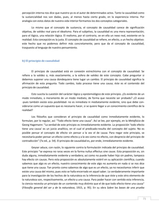 percepción interna nos dice que nuestro yo es el autor de determinados actos. Tanto la causalidad como 
la  sustancialidad  nos  son  dadas,  pues,  al  menos  hasta  cierto  grado,  en  la  experiencia  interna.  Por 
analogía con estos datos de nuestra vida interior formamos los dos conceptos categoriales. 

        Lo  mismo  que  el  concepto  de  sustancia,  el  concepto  de  causalidad  carece  de  significación 
objetiva, de validez real para el idealismo. Para el subjetivo, la causalidad es una mera representación; 
para el lógico, una relación lógica. El realismo, por el contrario, ve en ella un nexo real, existente en la 
realidad. Esta concepción es la justa. El concepto de causalidad se refiere, en efecto, a un hecho objetivo: 
este  hecho  que  no  podemos  definir  más  concretamente,  pero  que  da  el  concepto  de  causalidad, 
traspuesto al lenguaje de nuestro pensamiento. 

          

b) El principio de causalidad 
 

         El  principio  de  causalidad  está  en  conexión  estrechísima  con  el  concepto  de  causalidad.  Se 
refiere  a  la  validez  o,  más  exactamente,  a  la  esfera  de  validez  de  este  concepto.  Cabe  preguntar  si 
debemos  suponer  una  causa  dondequiera  tiene  lugar  un  cambio.  El  principio  de  causalidad  significa  la 
afirmación  de  esta  pregunta.  Todo  cambio,  todo  proceso  tiene  una  causa;  éste  es  el  contenido  del 
principio de causalidad. 

         Esto suscita la cuestión del carácter lógico y epistemológico de este principio. ¿Es evidente de un 
modo  inmediato,  o  meramente  de  un  modo  mediato,  de  forma  que  necesite  ser  probado?  ¿O  acaso 
‐pues  también  existe  esta  posibilidad‐  no  es  inmediata  ni  mediatamente  evidente,  sino  que  debe  con‐
siderarse como un supuesto que es necesario hacer, si se quiere llegar a un conocimiento científico de la 
realidad? 

         Los  filósofos  que  consideran  el  principio  de  causalidad  como  inmediatamente  evidente,  lo 
formulan, por lo regular, así: "Todo efecto tiene una causa". Así se lee, por ejemplo, en la Metafísica de 
Georg Hagemann: "La verdad de este principio es inmediatamente evidente. La proposición 'todo efecto 
tiene  una  causa'  es  un  juicio  analítico,  en  el  cual  el  predicado‐resulta  del  concepto  del  sujeto.  No  es 
posible  pensar  el  concepto  de  efecto  sin  pensar  a  la  vez  el  de  causa.  Para  negar  este  principio,  se 
necesitaría poder pensar un efecto como efecto y a la vez como no efecto, con desprecio del principio de 
contradicción" (7a ed., p. 54). El principio de causalidad es, por ende, inmediatamente evidente. 

         Geyser aduce, con razón, lo siguiente contra la formulación indicada del principio de causalidad. 
Este principio "se expresa no raras veces en la forma nullus effectus sine cause. Esta proposición es, sin 
duda alguna, inmediatamente evidente y verdadera; así como no puede haber hijo sin padres, tampoco 
hay efecto sin causas. Pero esta proposición es absolutamente estéril en su aplicación científica; cuando 
sabemos que algo es un efecto, nuestro conocimiento de este algo no aumenta en nada si se nos dice 
que tiene una causa. Tan pronto como sabemos de algo que es un efecto, ya no necesitamos inferir que 
existe una causa del mismo, pues esto se halla encerrado en aquel saber. Lo verdaderamente importante 
para la investigación de los hechos de la naturaleza es la inferencia de que éste y este otro elemento de 
la naturaleza son, respectivamente, un efecto y una causa. Para poder hacer con sentido esta inferencia, 
la ciencia necesita un principio de un contenido muy distinto que el de que todo efecto tiene una causa" 
(Filosofía  general  del  ser  y  de  la  naturaleza,  1915,  p.  95).  En  su  obra  Sobre  las  bases  de  una  prueba 


 
                                                                                                                       73 
 