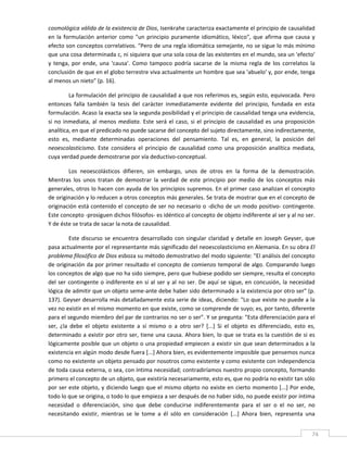 cosmológica válida de la existencia de Dios, Isenkrahe caracteriza exactamente el principio de causalidad 
en  la  formulación  anterior  como  "un  principio  puramente  idiomático,  léxico",  que  afirma  que  causa  y 
efecto son conceptos correlativos. "Pero de una regla idiomática semejante, no se sigue lo más mínimo 
que una cosa determinada c, ni siquiera que una sola cosa de las existentes en el mundo, sea un 'efecto' 
y  tenga,  por  ende,  una  'causa'.  Como  tampoco  podría  sacarse  de  la  misma  regla  de  los  correlatos  la 
conclusión de que en el globo terrestre viva actualmente un hombre que sea 'abuelo' y, por ende, tenga 
al menos un nieto" (p. 16). 

          La formulación del principio de causalidad a que nos referimos es, según esto, equivocada. Pero 
entonces  falla  también  la  tesis  del  carácter  inmediatamente  evidente  del  principio,  fundada  en  esta 
formulación. Acaso la exacta sea la segunda posibilidad y el principio de causalidad tenga una evidencia, 
si  no  inmediata,  al  menos  mediata.  Este  será  el  caso,  si  el  principio  de  causalidad  es  una  proposición 
analítica, en que el predicado no puede sacarse del concepto del sujeto directamente, sino indirectamente, 
esto  es,  mediante  determinadas  operaciones  del  pensamiento.  Tal  es,  en  general,  la  posición  del 
neoescolasticismo.  Este  considera  el  principio  de  causalidad  como  una  proposición  analítica  mediata, 
cuya verdad puede demostrarse por vía deductivo‐conceptual. 

        Los  neoescolásticos  difieren,  sin  embargo,  unos  de  otros  en  la  forma  de  la  demostración. 
Mientras  los  unos  tratan  de  demostrar  la  verdad  de  este  principio  por  medio  de  los  conceptos  más 
generales, otros lo hacen con ayuda de los principios supremos. En el primer caso analizan el concepto 
de originación y lo reducen a otros conceptos más generales. Se trata de mostrar que en el concepto de 
originación está contenido el concepto de ser no necesario o ‐dicho de un modo positivo‐ contingente. 
Este concepto ‐prosiguen dichos filósofos‐ es idéntico al concepto de objeto indiferente al ser y al no ser. 
Y de éste se trata de sacar la nota de causalidad. 

          Este  discurso  se  encuentra  desarrollado  con  singular  claridad  y  detalle  en  Joseph  Geyser,  que 
pasa actualmente por el representante más significado del neoescolasticismo en Alemania. En su obra El 
problema filosófico de Dios esboza su método demostrativo del modo siguiente: "El análisis del concepto 
de originación da por primer resultado el concepto de comienzo temporal  de algo. Comparando luego 
los conceptos de algo que no ha sido siempre, pero que hubiese podido ser siempre, resulta el concepto 
del  ser  contingente  o  indiferente  en  sí  al  ser  y  al  no  ser.  De  aquí  se  sigue,  en  concusión,  la  necesidad 
lógica de admitir que un objeto seme‐ante debe haber sido determinado a la existencia por otro ser" (p. 
137). Geyser desarrolla más detalladamente esta serie de ideas, diciendo: "Lo que existe no puede a la 
vez no existir en el mismo momento en que existe, como se comprende de suyo; es, por tanto, diferente 
para el segundo miembro del par de contrarios no ser o ser". Y se pregunta: "Esta diferenciación para el 
ser,  ¿la  debe  el  objeto  existente  a  sí  mismo  o  a  otro  ser?  [...]  Si  el  objeto  es  diferenciado,  esto  es, 
determinado a existir  por otro ser, tiene una  causa. Ahora bien, lo que se trata es la  cuestión de si es 
lógicamente posible que un objeto o una propiedad empiecen a existir sin que sean determinados a la 
existencia en algún modo desde fuera [...] Ahora bien, es evidentemente imposible que pensemos nunca 
como no existente un objeto pensado por nosotros como existente y como existente con independencia 
de toda causa externa, o sea, con íntima necesidad; contradiríamos nuestro propio concepto, formando 
primero el concepto de un objeto, que existiría necesariamente, esto es, que no podría no existir tan sólo 
por ser este objeto, y diciendo luego que el mismo objeto no existe en cierto momento [...] Por ende, 
todo lo que se origina, o todo lo que empieza a ser después de no haber sido, no puede existir por íntima 
necesidad  o  diferenciación,  sino  que  debe  conducirse  indiferentemente  para  el  ser  o  el  no  ser,  no 
necesitando  existir,  mientras  se  le  tome  a  él  sólo  en  consideración  [...]  Ahora  bien,  representa  una 

 
                                                                                                                          74 
 