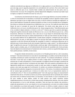 evidente contradicción que algo que es indiferente en sí a algo, pueda ser a la vez diferente por sí mismo 
para este algo; pues la segunda proposición es la contradictoria de la primera. Pero como todo lo que 
existe  es  diferente  para  el  ser,  necesita  haber  recibido  esta  determinación  de  otra  parte,  esto  es, 
necesita tener una causa. Por consiguiente, estamos lógicamente obligados a reconocer que todo lo que 
se origina, se origina en virtud de una causa" (p. 121 y ss.). 

         Si analizamos esta demostración de Geyser, que en forma algo distinta se encuentra también en 
su obra El conocimiento de la naturaleza y el principio de causalidad, resulta lo siguiente: Geyser quiere 
demostrar que todo lo que se origina tiene una causa. A este fin analiza el concepto de originación. En 
éste se halla implícito el concepto de comienzo temporal y en éste a su vez el concepto de ser contingente. 
Este último es sinónimo del concepto de ser indiferente al ser y al no ser. Por medio de este último trata 
Geyser  de  sacar  el  concepto  de  causa  del  de  originación.  Tan  pronto  como  algo  existe,  ya  no  es 
indiferente al ser o al no ser, sino diferente para el ser. Geyser pregunta ahora: "Esta diferenciación para 
el ser, ¿la debe el objeto existente a sí mismo o a otro ser?". Estamos aquí ante un patente salto lógico. 
Originación significa tránsito del estado de diferencia al ser y no ser al de diferencia para el ser, o dicho 
brevemente,  diferencia  tras  diferencia.  Esto  y  sólo  esto  es  lo  que  Geyser  ha  demostrado  hasta  ahora. 
Pero lo demostrado hasta aquí no implica absolutamente en nada que este tránsito sea obra de algo, o 
sea, que pueda hablarse de una diferenciación. Cuando Geyser pregunta: ¿mediante qué tiene lugar la 
diferenciación?, da, pues, un salto lógico y supone sin más que tiene lugar una diferenciación. Pero esta 
suposición  es  sólo  otra  fórmula  del  principio  de  causalidad.  En  efecto,  si  sustituimos  diferenciar  por  la 
definición que el mismo Geyser da de este concepto ("determinar a algo a existir") "ser diferenciado por 
algo" no significa otra cosa que "ser determinado a existir por algo", dicho brevemente: tener una causa. 
Geyser supone y emplea, pues, en la fundamentación del principio de causalidad, este mismo principio. 
Hace del objetivo de la demostración el fundamento de la misma y comete así aquella falta lógica que se 
llama petitio principii, o también, círculo vicioso. 

          El segundo método demostrativo se encuentra en la Filosofía general del ser y de la naturaleza, 
de Geyser. Trata éste de demostrar en esta obra la necesidad lógica y la validez universal del principio de 
causalidad, tomando por auxiliar el principio de razón suficiente. "Es conducta contradictoria ‐se lee en 
esta  obra‐  la  que  hace  que  un  objeto  primero  no  exista  y  luego  exista.  El  pensamiento  se  conducirá 
asimismo de un modo contradictorio, si ha de responder a la exigencia primero de negar la existencia de 
cierto objeto y luego de afirmar la existencia de este objeto. Pero esta conducta contradictoria sólo es 
lógicamente  posible  para  el  pensamiento  cuando  la  razón  que  ordena  la  negación  desaparece  y  deja 
puesto a otra razón que exige de él la afirmación. En cambio, una conducta contradictoria e infundada 
del pensamiento judicativo repugnaría a la esencia del mismo [...] Por tanto, si la conducta contradictoria 
del  ser  tuviese  lugar  puramente  por  sí  misma  en  la  esfera  real,  el  ser  y  el  pensamiento  estarían  en 
contradicción entre sí". Pero en esta posibilidad puede "creer sólo aquel que tenga una representación 
totalmente falsa del ser. El hombre se forma una primera representación del ser partiendo de la relación 
que existe entre el intelecto humano finito y la naturaleza. En esta relación, en que la naturaleza es en 
tan  gran  medida  la  parte  dadora,  puede  sin  duda  parecer  que  ambos  miembros  existen 
independientemente el uno del otro y tienen leyes propias completamente distintas. Pero esta relación 
del  pensamiento  y  el  ser  es  sólo  derivada,  secundaria.  Tiene  por  base  otra  relación  más  primitiva  y 
amplia del pensamiento y el ser; una relación en la cual el pensamiento ‐así como en la esfera limitada 
de  la  matemática  es  ya  hasta  cierto  grado  él  espíritu  humano‐  es  infinito  y  creador  y  abarca  la  mayor 
variedad posible con absoluta claridad y distinción, esto es, con un orden y una integridad absolutamente 


 
                                                                                                                       75 
 