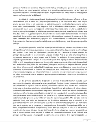 perfectos. Frente a este contenido del pensamiento no hay ser dador, sino que todo ser es receptor o 
creado. Ésta es, por tanto, la raíz más profunda de la armonía entre el pensamiento y el ser. Y esta raíz 
hace imposible admitir la hipótesis de que la esfera del pensamiento y la esfera del ser se contradigan en 
su más profunda esencia" (p. 119 y ss.). 

         La médula de esta demostración es la idea de que el principio lógico de razón suficiente ha de ser 
válido  también  para  la  esfera  real,  porque  el  pensamiento  y  el  ser  concuerdan.  Ahora  bien,  Geyser 
prueba que esto último es así, acudiendo a la razón divina, que ha coordinado el pensamiento y el ser 
como fuente común de ambos. Y cabe preguntar: ¿cuál es el valor lógico de esta prueba? Es desde luego 
claro que sólo puede usarse como apoyo la existencia de Dios, si esta misma se halla ya probada. Pero, 
según la concepción de Geyser, el principio de causalidad sirve justamente para afianzar la existencia de 
Dios. Esta última no es, por consiguiente, fundamento, sino objetivo de la demostración del principio de 
causalidad.  Geyser  utiliza,  pues,  en  la  demostración  del  principio  de  causalidad,  la  existencia  de  Dios 
como fundamento de la demostración, apoyando en la existencia de Dios la base suprema del principio, 
la armonía entre el pensamiento y el ser; y toda su argumentación viene a parar de nuevo a una petitio 
principii. 

         No es posible, por tanto, demostrar el principio de causalidad por vía deductivo‐conceptual. Con 
otras palabras: el principio de causalidad no es una proposición analítica. Geyser mismo se adhiere hoy a 
esta  opinión.  En  su  Teoría  del  conocimiento,  aparecida  en  1922,  renuncia  al  carácter  analítico  del 
principio  de  causalidad  y  lo  considera  como  un  juicio  sintético.  Pero  lo  que  esta  renuncia  significa  se 
reconoce en seguida que se piensa en esta frase de Geyser: "La posibilidad de comprender el universo 
depende lógicamente de la categoría de la causalidad" (Bases de la lógica y de la teoría del conocimiento, 
1909, p. 407). No puede darse, pues, una demostración lógica convincente del principio de causalidad. 
Esta  demostración sólo podría ser,  naturalmente,  conceptual‐deductiva, no empírico‐inductiva, porque 
esta última sólo engendra la probabilidad. Pero con esto queda concedido que no puede demostrarse la 
posibilidad  de  comprender  el  universo.  Es  palmario  que  esta  consecuencia  es  fatal  para  todos  los 
argumentos cosmológicos, que utilizan el principio de causalidad como premisa mayor, porque suponen 
sin más la estructura racional de la realidad, y pretenden llegar desde aquí a un principio del universo, a 
un ser absoluto. 

         Las  dos  primeras  posibilidades  de  concebir  el  principio  de  causalidad  se  han  revelado,  según 
esto,  como  irrealizables.  Sólo  queda  la  tercera  posibilidad.  Consiste  ésta  en  concebir  el  principio  de 
causalidad como un supuesto necesario de todo conocimiento científico de la realidad. Esta concepción, 
única justa, es defendida actualmente sobre todo por August Messer y Erich Becher. El primero dice en 
su Introducción a la teoría del conocimiento lo siguiente: "Para que los cambios nos resulten comprensibles, 
necesitamos referirnos a sus causas. Suponemos a priori, por ende, que todo cambio tiene su causa. Este 
principio  es  válido  en  su  universalidad  no  por  fundarse  en  la  experiencia  (a  posteriori);  pues  entonces 
deberíamos  haber  probado  ya  su  validez  en  todas  las  experiencias  posibles.  Mas  por  otra  parte  no 
debemos  temer  que  pueda  ser  desmentido  por  la  primera  experiencia  que  se  presente.  Si  no 
pudiésemos  encontrar  a  un  cambio  ninguna  causa  no  nos  contentaríamos  con  pensar  que  no  la  tiene, 
sino  que  creeríamos  que  la  causa  nos  es  provisionalmente  desconocida.  El  principio  es  válido,  por  lo 
tanto, independientemente de la experiencia (a priori). Pero por otra parte se halla en la más estrecha 
relación con ella; existe sólo para ella, por decirlo así. En efecto, sólo porque hacemos la suposición de 
que  es  absolutamente  válido,  llegamos  a  obtener  un  conocimiento  científico  de  los  cambios.  Este 
principio contribuye, pues, a hacer posible la experiencia; es una condición de la experiencia posible [...] 

 
                                                                                                                      76 
 