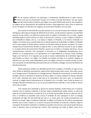 LA FE Y EL SABER 
 

 




E
        l  fin  de  nuestros  esfuerzos  era  profundizar  y  fundamentar  filosóficamente  el  saber  humano. 
        Hemos  visto  que  el  conocimiento  humano  no  se  limita  al  mundo  fenoménico,  sino  que  avanza 
        más allá, hasta la esfera metafísica, para llegar a una visión filosófica del universo. Pero también la 
fe religiosa da una interpretación del sentido del universo. Cabe preguntarse, pues, cómo se relacionan 
entre sí la religión y la filosofía, la fe religiosa y el conocimiento filosófico, la fe y el saber. 

          Esta relación ha sido definida muy diversamente en el curso de la historia de la filosofía. Pueden 
distinguirse cuatro tipos principales de definición de la misma. Los dos primeros sostienen una identidad 
esencial; los dos últimos, una diferencia esencial entre la religión y la filosofía, la fe y el saber. Aquella 
identidad puede en primer término ser total. La fórmula dice, entonces, o que la religión es filosofía, o 
que  la  filosofía  es  religión,  esto  es,  o  se  reduce  la  religión  a  la  filosofía,  o  a  la  inversa,  la  filosofía  a  la 
religión. En el primer caso se puede hablar de un sistema gnóstico de la identidad. La religión y la filosofía 
son lo mismo según él. Ambas quieren conocer; se trata para ambas de alcanzar una gnosis. Un mismo 
impulso hacia el conocimiento filosófico se agita en ellas. La única diferencia consiste en que la religión 
es un grado inferior del conocimiento filosófico, puesto que no habla en conceptos abstractos, sino en 
representaciones  concretas.  Esta  concepción  se  encuentra  en  la  Antigüedad,  principalmente,  en  el 
budismo,  en  el  neoplatonismo  y  en  el  gnosticismo;  en  la  Edad  Moderna,  en  Spinoza,  Fichte,  Schelling, 
Hegel  y  von  Hartmann.  En  el  segundo  caso  resulta  el  sistema  tradicionalista  de  la  identidad.  Según  él 
toda  filosofía  se  reduce  a  la  religión.  Los  filósofos  han  bebido  sus  ideas  en  la  tradición  religiosa.  La 
filosofía no es, por tanto, nada independiente junto a la religión, sino que en el fondo coincide con ésta. 
Esta concepción ha sido defendida particularmente por los filósofos y teólogos franceses De Maistre, De 
Bonald y Lamennais. 

          Puede sostenerse también una identidad parcial entre la religión y la filosofía, en lugar de una 
total. Ambas se identifican parcialmente, porque tienen determinada esfera común. Esta esfera común 
es la "teología natural" (Escolástica) o la "teología racional" (filosofía de la Ilustración). La misión de esta 
teología consiste en demostrar la existencia de Dios y definir su esencia mediante las fuerzas naturales 
de  la  razón.  Haciendo  esto,  pone  la  base  para  la  fe  sobrenatural.  Esta  tiene,  pues,  un  fundamento 
racional. La religión reposa materialmente en la filosofía; la fe, en el saber. Santo Tomás de Aquino y la 
teología y filosofía orientadas por él, son las que principalmente han definido en este sentido la relación 
entre la fe y el saber. 

         A los sistemas de la identidad se oponen los sistemas dualistas. Puede tratarse de un dualismo 
extremo  o  de  un  dualismo  moderado.  El  primero  separa  completamente  ambas  esferas.  La  esfera  del 
saber es el mundo fenoménico; la esfera de la fe, el mundo suprasensible. No hay un saber de este úl‐
timo.  La  metafísica  es  imposible  como  ciencia.  El  fundador  de  esta  concepción  es  Kant.  La  teología 
protestante  del  siglo  XIX  está  dominada  por  ella  en  su  mayor  parte.  Así  sucede  principalmente  con 
Ritschl y su escuela. Según el dualismo moderado, la religión y la filosofía son dos esferas esencialmente 
distintas, que se tocan, empero, en un punto. Ese punto de contacto es la idea de lo absoluto. Según la 
concepción del dualismo moderado, la metafísica es posible como ciencia y esta ciencia puede llevarnos 
hasta  lo  absoluto,  hasta  el  principio  del  universo.  Éste  constituye,  por  ende,  el  objeto  común  de  la 


 
                                                                                                                                    79 
 