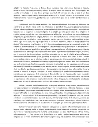 religión  y  la  filosofía.  Pero  ambas  lo  definen  desde  puntos  de  vista  enteramente  distintos:  la  filosofía, 
desde  un  punto  de  vista  cosmológico‐racional;  la  religión,  desde  un  punto  de  vista  ético‐religioso.  En 
aquélla,  el  resultado  es  la  idea  de  un  principio  espiritual  del  universo;  en  ésta,  la  idea  de  un  Dios 
personal. Esta concepción ha sido defendida varias veces en la filosofía moderna, y últimamente, de un 
modo consciente y sistemático,  por Scheler, que ha encontrado para ella el  nombre de "Sistema de la 
conformidad". 

          Si  tomamos  posición  crítica  respecto  a  las  diversas  definiciones  de  la  relación,  habremos  de 
asentir  a  lo  que  Scheler  indica  contra  los  sistemas  de  la  identidad:  "Hoy,  que  las  posiciones  religiosas 
difieren más profundamente que nunca, no hay nada admitido con mayor unanimidad y seguridad por 
todos los que se ocupan de un modo inteligente de la religión, que esto: que el origen de la religión en el 
espíritu humano es radical y esencialmente distinto de la filosofía y la metafísica; que los fundadores de 
religiones, los grandes homines religiosi, han sido tipos del espíritu humano completamente distintos de 
los  metafísicos  y  los  filósofos;  y  que  las  grandes  transformaciones  históricas  a  ellos  debidas  no  han 
tenido lugar nunca ni en parte alguna por virtud de una nueva metafísica, sino de un modo radicalmente 
distinto"  (De  lo  eterno  en  el  hombre,  p.  327).  Con  esto  queda  demostrada  la  inexactitud,  no  sólo  del 
sistema de la identidad total, sino también parcial. Este último descansa igualmente en un desconocimien‐
to de la diferencia entre la religión y la metafísica, a que ya nos hemos referido anteriormente. Cuando 
los defensores de la teología natural o racional creen poder llegar hasta el objeto de la religión, lo Divino, 
por  el  camino  de  las  demostraciones  metafísico‐racionales,  no  ven  que  la  religión  y  la  metafísica  son 
esferas  esencialmente  distintas  y  que,  por  ende,  es  imposible  el  tránsito  de  la  una  a  la  otra.  También 
hemos podido mostrar que el principal medio de que se sirven los defensores de la teología natural, el 
principio de causalidad, no tiene el carácter lógico y epistemológico que debería tener para cumplir el fin 
que  se  le  encomienda.  Finalmente,  puede  mostrarse  sin  dificultad  que  las  supuestas  demostraciones 
metafísicas puramente racionales nacen, en realidad, de una actitud religiosa, de tal suerte que se puede 
decir  con  Scheler  que  tales  razonamientos  y  demostraciones  no  sirven  de  base  a  la  religión,  sino  a  la 
inversa, se basan en la religión. Esto explica el hecho psicológico, en otra forma completamente incom‐
prensible, de que las pruebas de la existencia de Dios, tenidas por tan rigurosas, sólo hagan impresión 
sobre aquellos que ya son creyentes y se encuentran en actitud religiosa, mientras fracasan justamente 
en aquellos que están en actitud puramente racional y crítica. Esta peculiar psicología de las pruebas de 
la existencia de Dios arroja una clara luz sobre su carácter lógico y epistemológico. 

         Frente a todos los intentos de confundir la religión y la filosofía, la fe y el saber, debemos insistir 
con toda energía en que la religión es una esfera del valor completamente autónoma. No reposa en otra 
esfera del valor, sino que descansa íntegramente sobre propias bases. No tiene el fundamento de su va‐
lidez en la filosofía, ni en la metafísica, sino en sí misma, en la certeza inmediata peculiar al conocimiento 
religioso.  El  reconocimiento  de  la  autonomía  epistemológica  de  la  religión  depende,  pues,  de  que  se 
admita  un  conocimiento  religioso  especial.  Cuando,  al  tratar  el  problema  de  la  intuición,  pusimos  de 
manifiesto este conocimiento, que caracterizamos más concretamente como un conocimiento inmediato 
intuitivo, sentamos la base teórica de la autonomía de la religión, que afirmamos y defendemos ahora. 

         Scheler replica con razón a los filósofos y teólogos que se resisten a fundar la religión sobre sus 
propias  bases:  "¿Es  que  puede  la  religión,  subjetivamente,  la  de  raíces  más  profundas  entre  todas  las 
disposiciones y potencias del espíritu humano, asentarse sobre una base más firme que sobre sí misma, 
sobre su esencia} [...] Cuan extraña es la desconfianza en el poder y evidencia propios de la conciencia 
religiosa, que se revela en el intento de 'fundar' sus primeras y más evidentes afirmaciones sobre otra 

 
                                                                                                                       80 
 