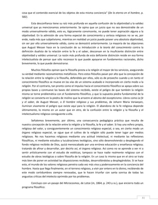 cosa que el contenido esencial de los objetos de esta misma conciencia" (De lo eterno en el hombre, p. 
582). 

         Esta desconfianza tiene su raíz más profunda en aquella confusión de la objetividad y la validez 
universal  que  ya  mencionamos  anteriormente.  Se  opina  que  un  juicio  que  no  sea  demostrable  de  un 
modo  universalmente  válido,  esto  es,  lógicamente  convincente,  no  puede  tener  aspiración  alguna  a  la 
objetividad.  En  la  admisión  de  una  forma  especial  de  conocimiento  y  certeza  religiosos  no  se  ve,  por 
ende, nada más que subjetivismo, mientras en realidad un juicio puede poseer una absoluta objetividad, 
sin ser por ello universalmente válido, como se demostró anteriormente. La mayoría de las objeciones 
que  August  Messer  hace  en  la  conclusión  de  su  Introducción  a  la  teoría  del  conocimiento  contra  la 
definición  dualista  de  la  relación  entre  la  fe  y  el  saber,  descansan  en  la  insuficiente  distinción  entre 
objetividad y validez universal. La razón más profunda de esta deficiente distinción reside en esa forma 
intelectualista  de  pensar  que  sólo  reconoce  lo  que  puede  apoyarse  en  fundamentos  racionales,  dicho 
brevemente, lo que puede demostrarse. 

          Muchos filósofos opinan que la filosofía presta a la religión el mayor de los servicios, asegurando 
su verdad mediante razonamientos metafísicos. Pero estos filósofos pasan por alto que la concepción de 
la relación entre la religión y la filosofía, defendida por ellos, sólo es de provecho cuando y en tanto el 
conocimiento filosófico se mueve en las vías de un sistema acabado e incorporado en cierto modo a la 
religión. Por el contrario, tan pronto como el impulso hacia el conocimiento filosófico se apoya sobre sus 
propias  bases  y  conmueve  las  bases  del  sistema  recibido,  existe  el  peligro  de  que  también  la  religión 
misma se torne problemática con el fundamento filosófico, y que la supuesta piedra fundamental de la 
religión se convierta en la piedra de molino que la arrastre al abismo del escepticismo. Libros como La fe 
y  el  saber,  de  August  Messer,  o  El  hombre  religioso  y  sus  problemas,  de  Johann  Maria  Verweyen, 
iluminan  vivamente  el  peligro  que  existe  aquí  para  la  religión.  El  abandono  de  la  fe  religiosa  depende 
últimamente,  lo  mismo  en  un  autor  que  en  otro,  de  la  confusión  entre  la  religión  y  la  filosofía  y  el 
intelectualismo religioso consiguiente a ella. 

         Señalemos  brevemente,  por  último,  una  consecuencia  pedagógica  práctica  que  resulta  de 
nuestra concepción de la relación entre la religión y la filosofía, la fe y el saber. Si hay una esfera propia, 
religiosa  del  valor,  y  consiguientemente  un  conocimiento  religioso  especial,  o  sea,  en  cierto  modo  un 
órgano  religioso  especial,  se  sigue  que  el  cultivo  de  la  religión  sólo  puede  tener  lugar  por  medios 
religiosos.  No  nos  hacemos  religiosos  mediante  una  actitud  intelectual,  ni  mediante  las  reflexiones 
filosóficas, ni mediante estudios y lucubraciones teológicos, sino sólo desenvolviendo y desplegando el 
fondo religioso recibido de Dios, quizá menoscabado por una errónea educación y enseñanza religiosa; 
tratando de afinar y desarrollar, por decirlo así, el órgano religioso. Así como no se aprende a ver ni a 
sentir  artísticamente  con  el  estudio  de  estéticas,  tampoco  se  hace  nadie  realmente  religioso  con  el 
estudio de obras teológicas o sobre filosofía de la religión. En un caso lo mismo que en el otro se trata 
más bien de poner en actividad las disposiciones recibidas, desarrollándolas y desplegándolas. Si se hace 
esto, el mundo de los valores religiosos penetra cada vez más viva y poderosamente en la conciencia del 
hombre. Hasta que llega finalmente, en el terreno religioso, a vivir por entero en lo divino, recibiendo de 
este  modo  certidumbres  siempre  renovadas,  que  le  hacen  triunfar  con  santa  sonrisa  de  todas  las 
angustias críticas del intelecto oprimido por los problemas. 

       Concluyo con un pasaje del Microcosmos, de Lotze (m, 1864, p. 243 y ss.), que encierra todo un 
programa filosófico: 


 
                                                                                                                       81 
 
