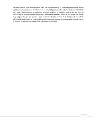 "La  esencia  de  las  cosas  no  consiste  en  ideas  y  el  pensamiento  no  es  capaz  de  comprenderla;  mas  el 
espíritu entero vive acaso en otras formas de su actividad y de su emotividad el sentido esencial de todo 
ser  y  obrar;  el  pensamiento  le  sirve  como  un  medio  de  poner  lo  vivido  en  aquel  orden  que  exige  su 
naturaleza y de vivirlo más intensamente en la medida en que se hace dueño de este orden. Son errores 
muy  antiguos  los  que  se  oponen  a  esta  concepción  [...]  La  sombra  de  la  Antigüedad,  su  nefasta 
sobrevaloración del logos, se extiende aún vastamente sobre nosotros y no nos deja ver, ni en lo real, ni 
en lo ideal, aquello por lo que ambos son algo más que toda razón." 

         

         

         

         




 
                                                                                                                   82 
 