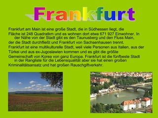 FrankfurtFrankfurtamMainisteinegroßeStadt, die in Südhessenliegt, dieFlächeist248 Quadratkmund eswohnendortetwa671 927 Einwohner. In derNähe von derStadtgibtesden Taunusbergund den FlussMain,derdieStadtdurchfließtund Frankfurtvon Sachsenhausentrennt.FrankfurtisteinemultikulturelleStadt, weilvielePersonenausItalien, ausderTürkei und ausex-Jugoslawienkommen und esgibtdiegrößteGemeinschaft von Korea von ganzEuropa. FrankfurtistdiefünfbesteStadt  in derRanglistefürdieLebensqualitätabersiehateinengroßenKriminalitätsansatzund hatgroßenRauschgiftverkehr.