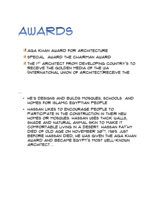 Aga khan award for architecture
Special Award the chairman award
The 1st
architect from developing country's to
receive the golden media of the UIA
(international union of Architect)receive the
…
• He’s designs and builds mosques, schools and
homes for Islamic Egyptian people
• Hassan likes to encourage people to
participate in the construction in their new
homes or mosques. Hassan uses thick walls,
shade and natural animal skin to make it
comfortable living in a desert. Hassan Fat'hy
died of old age on November 30th
, 1989. Just
before Hassan died, he was given the Aga Khan
Award and became Egypt's most well-known
architect…
 