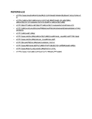 Reference
• https://www.saudiaramcoworld.com/issue/199904/elegant.solutions.ht
m
• https://architecture.knoji.com/the-response-of-western-
architects-to-hassan-fathys-earth-architecture/
• http://egyptarch.net/egyptarchitect1/hasanfathi/hfmain.htm
• http://archive.unu.edu/unupress/unupbooks/80a01e/80A01E00.htm#C
ontents
• http://archnet.org/
• http://www.akdn.org/architecture/chairmans_ award.asp?tri=1980
• http://www.akdn.org/akaa_ chairman.asp
• http://en.wikipedia.org/wiki/Hassan_ Fathy
• http://www.remains.se/picturem.php?ObjectID=135&Browse=AREA
• http://www.rightlivelihood.org/fathy.html
• https://www.youtube.com/watch?v=r5QKLppxgbk
 