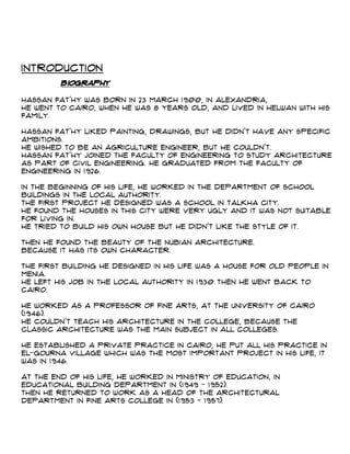 Introduction
Biography
Hassan Fat'hy was born in 23 March 1900, in Alexandria,
He went to Cairo, when he was 8 years old, and lived in Helwan with his
family.
Hassan Fat'hy liked Painting, drawings, but he didn't have any specific
ambitions.
He wished to be an agriculture engineer, but he couldn't.
Hassan Fat'hy joined the faculty of Engineering to study Architecture
as part of Civil engineering. He graduated from the Faculty of
Engineering in 1926.
In the beginning of his life, he worked in the department of school
buildings in the local authority.
The first project he designed was a school in Talkha city.
He found the houses in this city were very ugly and it was not suitable
for living in.
He tried to build his own house but he didn't like the style of it.
Then he found the beauty of the Nubian architecture.
Because it has its own character.
The first building he designed in his life was a house for old people in
Menia.
He left his job in the local authority in 1930 then he went back to
Cairo.
He worked as a professor of Fine Arts, at the University of Cairo
(1946).
He couldn't teach his architecture in the college, because the
classic architecture was the main subject in all colleges.
He established a private practice in Cairo, he put all his practice in
el-Gourna village which was the most important project in his life, it
was in 1946.
At the end of his life, he worked in Ministry of Education, in
educational building department in (1949 - 1952).
Then he returned to work as a Head of the Architectural
department in Fine Arts College in (1953 - 1957).
 