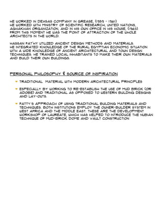 He worked in Dexsas Company in Grease, (1959 - 1961).
He worked with Ministry of Scientific Research, United Nations,
Aghakhan organization, and in his own office in his house, (1963).
From this moment he was the point of attraction of the whole
architects in the world.
Hassan Fat'hy utilized ancient design methods and materials.
He integrated knowledge of the rural Egyptian economic situation
with a wide knowledge of ancient architectural and town design
techniques. He trained local inhabitants to make their own materials
and build their own buildings.
Personal Philosophy & Source Of Inspiration
Traditional material with modern architectural principles
Especially by working to re-establish the use of mud brick (or
adobe) and traditional as opposed to western building designs
and lay-outs.
Fatty’s approach of using traditional building materials and
techniques. Both institutions employ the owner-builder system in
West Africa and the Middle East. These are the Development
Workshop of Laureate, which has helped to introduce the Nubian
technique of mud-brick dome and vault construction
 