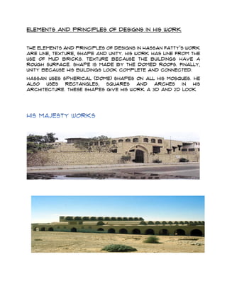 Elements and principles of designs in his work
The elements and principles of designs in Hassan Fatty's work
are Line, Texture, Shape and Unity. His work has line from the
use of mud bricks. Texture because the buildings have a
rough surface. Shape is made by the domed roofs. Finally,
unity because his buildings look complete and connected.
Hassan uses spherical (dome) shapes on all his mosques. He
also uses rectangles, squares and arches in his
architecture. These shapes give his work a 3D and 2D look
 