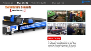 Metal	Cutting
About us Creating Value for Partners
Prime ProductsOur skills Our works
Metal	Factory
Owns higher mechanization degree and advanced technology and
CNC equipment to saw metal tubes and cut plates in high
precision, high efficiency and high adjustability, (2) laser cutting
machines to cut metal plate in 20mm with any shape designed.
 