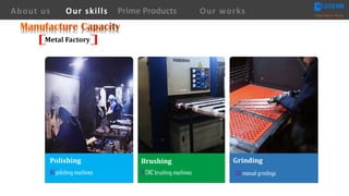 Polishing	
10 polishing machines
Brushing
8 CNC brushing machines
Grinding
20 manual grindings
About us Creating Value for Partners
Prime ProductsOur skills Our works
Metal	Factory
 