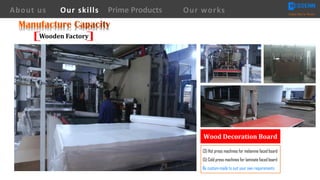 (3) Hot press machines for melamine faced board
(5) Cold press machines for laminate faced board
Be custom-made to suit your own requirements
Wood	Decoration	Board
About us Creating Value for Partners
Prime ProductsOur skills Our works
Wooden	Factory
 