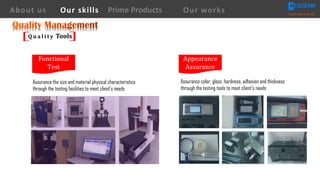 Functional	
Test
Appearance
Assurance	
Q u a l i t y Tools
About us Creating Value for Partners
Prime ProductsOur skills Our works
Assurance the size and material physical characteristics
through the testing facilities to meet client’s needs
Assurance color, gloss, hardness, adhesion and thickness
through the testing tools to meet client’s needs
 